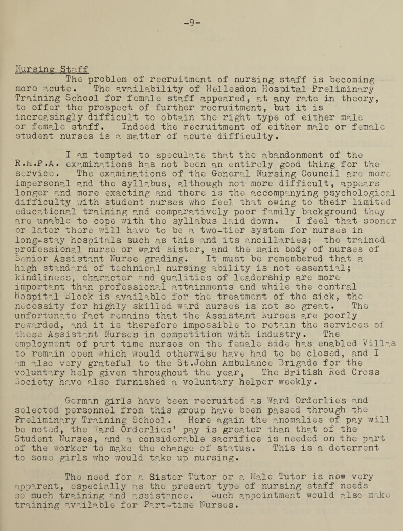 -9- Nursing Staff The problem of recruitment of nursing staff is becoming more acute. The availability of Hellesdon Hospital Preliminary Training School for female staff appeared, at any rate in theory, to offer the prospect of further recruitment, but it is increasingly difficult to obtain the right type of either male or female staff. Indeed the recruitment of either ma.le or female student nurses is a matter of acute difficulty. I am tempted to speculate that the abandonment of the R.M.P.A. examinations has not been an entirely good thing for the service. The examinations of the General Nursing Council are more impersonal and the syllabus, although not more difficult, appears longer and more exacting and there is the accompanying psychological difficulty -with student nurses who feel that owing to their limited educational training and comparatively poor family background they are unable to cope with the syllabus laid down. I feel that sooner or later there will have to be a two-tier system for nurses in long-stay hospitals such as this and its ancillaries; the trained professional nurse or ward sister, and the main body of nurses of Senior Assistant Nurse grading. It must be remembered that a high standard of technical nursing ability is not essential; kindliness, character and qualities of leadership are more important than professional attainments and while the central Hospital block is available for the treatment of the sick, the necessity for highly skilled ward nurses is not so great. The unfortunate fact remains that the Assistant Nurses are poorly rewarded, and it is therefore impossible to retain the services, of these Assistant Nurses in competition with industry. The employment of part time nurses on the female side has enabled Villas to remain open which would otherwise have had to bo closed, and I am also very grateful to the St.John Ambulance Brigade for the voluntary help given throughout the year, The British Red Cross jociety have also furnished a voluntary helper weekly. German girls have been recruited as Ward Orderlies and selected personnel from this group have been passed through the Preliminary Training School. Here again the anomalies of pay will be noted, the 7ard Orderlies’ pay is greater than that of the Student Nurses, and a considerable sacrifice is needed on the part of the worker to make the change of status. This is a deterrent to some girls who would tako up nursing. The need for a Sister Tutor or a Male Tutor is. now very apparent, especially as the present type of nursing staff needs so much training and assistance, ^>uch appointment would also make training available for Part-time Nurses.