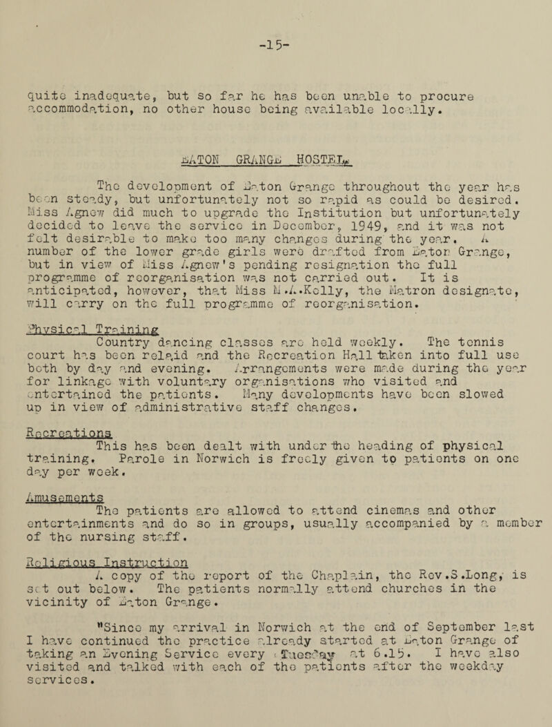 -15- quite inadequate, but so far he has been unable to procure accommodation, no other house being available locally# HiATON GRANGE H05TKIR The development of flat on Grange throughout the year has been steady, but unfortunately not so rapid as could be desired. Miss Agnow did much to upgrade the Institution but unfortunately decided to leave the service in December, 1949, p,nd it was not felt desirable to make too many changes during the year, A number of the lower grade girls were drafted from Raton Grange, but in view of Miss Agnow*s pending resignation tho full programme of reorganisation was not carried out. It is anticipated, however, that Miss M.A.Kelly, the Matron designate, will carry on the full programme of reorganisation# •Physical Training Country dancing classes are held weekly. The tennis court has been relp<id and the Recreation Hall taken into full use both by day and evening. Arrangements were made during the year for linkage with voluntary organisations who visited and entertained the patients. Many developments have been slowed up in view of .administrative staff changes. g.ep.r..£afi.Qiia This has been dealt with under ihe heading of physical training. Parole in Norwich is freely given to patients on one day per week. Amusements The patients are allowed to attend cinemas and other entertainments and do so in groups, usually accompanied by a member of the nursing staff. Religious Instruction A copy of tho report of the Cha.pl ain* the Rev.3.Long,- is set out below. The patients normally attend churches in the vicinity of Raton Grange. Since my arrival in Norwich at the end of September last I have continued the practice already started at Raton Grange of taking an Rvoning Service every j.Tuesday at 6.19* I have ?„lso visited and talked with each of the patients after the weekday services.