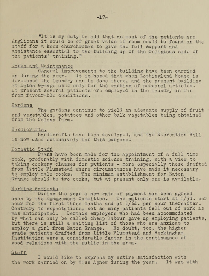 -17- It is my duty to add that, as most of the patients arc Anglicans it would be of great value if room could be found on the staff for a keen churchwoman to give the full support and assistance essential to the building up of the religious side of the patients’ training.” ,orks and...Maintenance General improvements to the building have been carried on during the year. It is hoped that when Lothingland House is developed the laundry can be done there, and the present building at Aaton Grange used only for the washing of personal articles. At present several patients are employed in the laundry in far from favourable conditions. Gardens The gardens continue to yield an adequate supply of fruit and vegetables, potatoes and other bulk vegetables being obtained from the Colony farm. Handicrafts . Handicrafts have been developed, and the Recreation Hall is now used extensively for this purpose. domestic Staff Plans have been made for the appointment of a full time cook, preferably with domestic science training, with a view to taking cookery classes for patients - more especially those drafted from Little Plumstead where circumstances have made it necessary to employ male cooks. The minimum establishment for Eaton Grange should be two cooks, but at present only one is available. forking Patients During the year a new rate of payment has been agreed upon by the Management Committee. The patients start at l/3d. per hour for the first three months and at l/6d. per hour thereafter. Contrary to expectations, not so many patients fell out of work as was anticipated. Certain employers who had been accommodated by what can only be called cheap labour gave up employing patients, but there is still a waiting list of those who are anxious to employ a girl from Eaton Grange. No doubt, too, the higher grade patients drafted from Little Plumstead and Heckingham Institution Twere a considerable factor in the continuance of good relations with the public in the area. Staff I would like to express my entire satisfaction with the work carried on by Miss Agnew during the year. It was with
