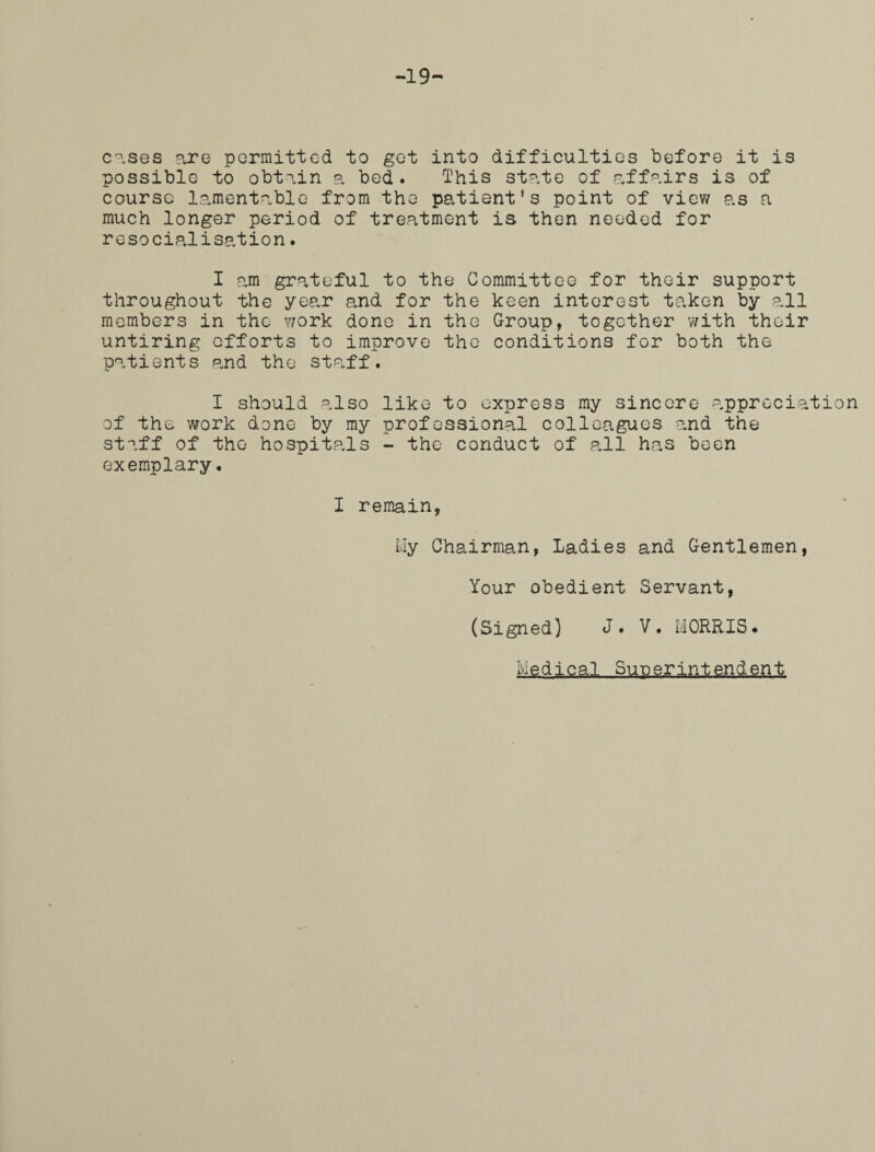 -19- cases are permitted to get into difficulties before it is possible to obtain a bed . This state of affairs is of course lamentable from the patient's point of view as a much longer period of treatment is then needed for resocialisation. I am grateful to the Committee for their support throughout the year and for the keen interest taken by all members in the work done in the Group, together with their untiring efforts to improve the conditions for both the patients and the staff. I should also like to express my sincere appreciation of the work done by my professional colleagues and the staff of the hospitals - the conduct of pull has been exemplary. I remain, My Chairman, Ladies and Gentlemen, Your obedient Servant, (Signed) J. V. MORRIS. M g d. j cal „, Su.S,grini.gnden t