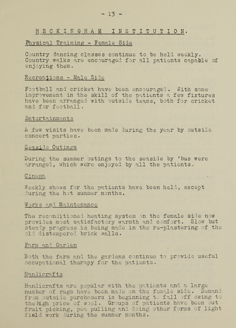 HECKINGHAM INSTITUTION. Physical Training - Female Side Country dancing classes continue to be held weekly. Country walks are encouraged for all patients capable of enjoying them. Recreations - Male Site Football and cricket have been encouraged. vVith some improvement in the skill of the patients a few fixtures have been arranged with outside teams, both for cricket and for football. Entertainments A few visits have been made during the year by outside concert parties. Seasilo Outings During the summer outings to the seaside by 'bus were arranged, which were enjoyed by all the patients. C inorna Weekly shows for the patients have been held, except during the hot summer months. Works an! Maintenance The reconditioned heating system on the female side now provides most satisfactory warmth and comfort. Slow but steady progress is being made in the re-plastering of the old distempered brick walls. Farm and Garlen Both the farm and the gardens continue to provide useful occupational therapy for the patients. Handicrafts Handicrafts are popular with the patients and a large number of rugs have been made on the female side. Demand from outside purchasers is beginning t.; fall off owing to the high price of wool . Groups of patients have been out fruit picking, pea pulling and doing other forms of light field work luring the summer months.
