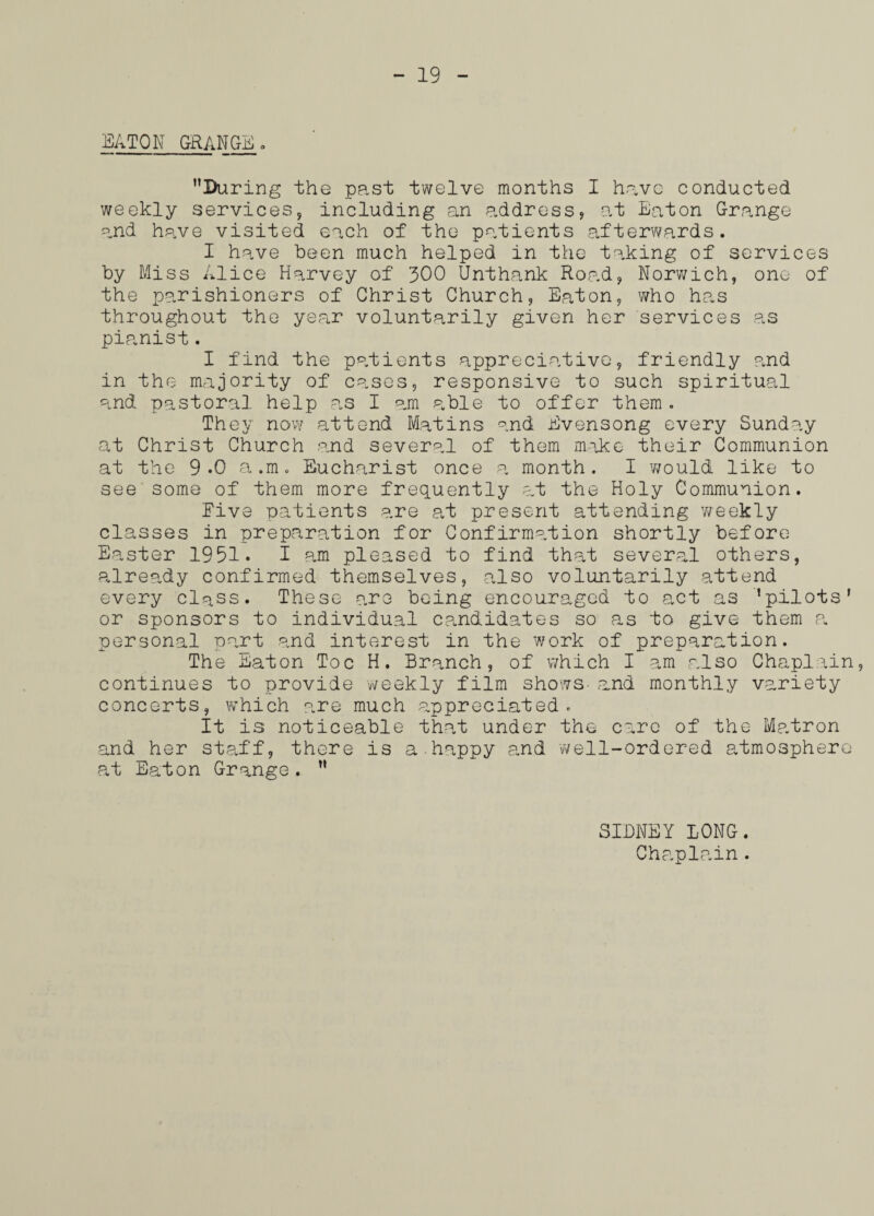 EATON GRANGE During the past twelve months I have conducted weekly services, including an address, at Eaton Grange and have visited each of the patients afterwards. I have been much helped in the taking of services by Miss Alice Harvey of 300 Unthank Road, Norwich, one of the parishioners of Christ Church, Eaton, who has throughout the year voluntarily given her services as pianist. I find the patients appreciative, friendly ?jid in the majority of cases, responsive to such spiritual and pastoral help as I am able to offer them . They now attend Matins and Evensong every Sunday at Christ Church and several of them make their Communion at the 9.0 a.m. Eucharist once a month. I 'would like to see some of them more frequently at the Holy Communion. Five patients are at present attending weekly classes in preparation for Confirmation shortly before Easter 1951. I am pleased to find that several others, already confirmed themselves, also voluntarily attend every class. These are being encouraged to act as ’pilots' or sponsors to individual candidates so as to give them a. personal part and interest in the work of preparation. The Eaton Toe H. Branch, of which I am also Chaplain, continues to provide -weekly film shows- rand monthly variety concerts, which are much appreciated. It is noticeable that under the care of the Matron and her staff, there is a.happy and well-ordered atmosphere at Eaton Grange.  SIDNEY LONG.