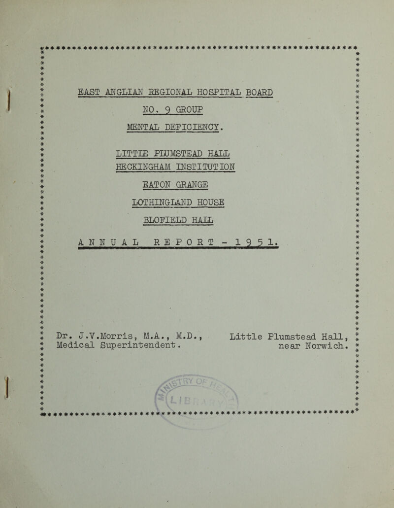 A****************************************************************** j|c<f -U. ********************************************************* —*——fc—rnmmmmmtmm—mmmrnmmm——'»———■—■ - I »■ » » NO, 9 GROUP MENTAL DEFICIENCY. LITTLE PLtJMSTEAD HALL HEOKINGHAM INSTITUTION EATON GRANGE BLOFIELD HAIL ANNUAL REPORT - 195 1. Dr, J.V.Morris, M.A., M.D., Little Plumstead Hall, Medical Superintendent. near Norwich., ********************************************************* *******************************************************************