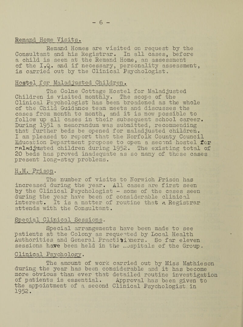 Remand Home Visits* Remand Homes are visited on request by the Consultant and his Registrar. In all cases, before a child is seen at the Remand Home, an assessment of the I,Q. and if necessary, personality assessment, is carried out by the Clinical Psychologist. Hostel for Maiad;lusted Children. The Colne Cottage Hostel for Maladjusted Children is visited monthly. The scope of the Clinical Psychologist has been broadened as the whole of the Child Guidance team meets and discusses the cases from month to month, and it is now possible to follow up all cases in their subsequent school career. During 1951 a memorandum was submitted, recommending that further beds be opened for maladjusted children. I am pleased to report that the Norfolk County Council Education Department propose to open a second hostel for mindjusted children during 1952. The existing total of 20 beds has proved inadequate as so many of these cases present long-stay problems. H.M. Prison. The number of visits to Norwich Prison has increased during the year. All cases are first seen by the Clinical Psychologist - some of the cases seen during the year have been of considerable clinical interest. It is a matter of routine that a Registrar attends with the Consultant. Special Clinical Sessions. Special arrangements have been made to see patients at the Colony as requested by Local Health Authorities and General Practitioners. So far eleven sessions have been held in the ._ospitals of the Group . Clinical Psychology. The amount of work carried out by Miss Mathie son during the year has been considerable and it has become more obvious than ever that detailed routine investigation of patients is essential. Approval has been given to the appointment of a second Clinical Psychologist in 1952/