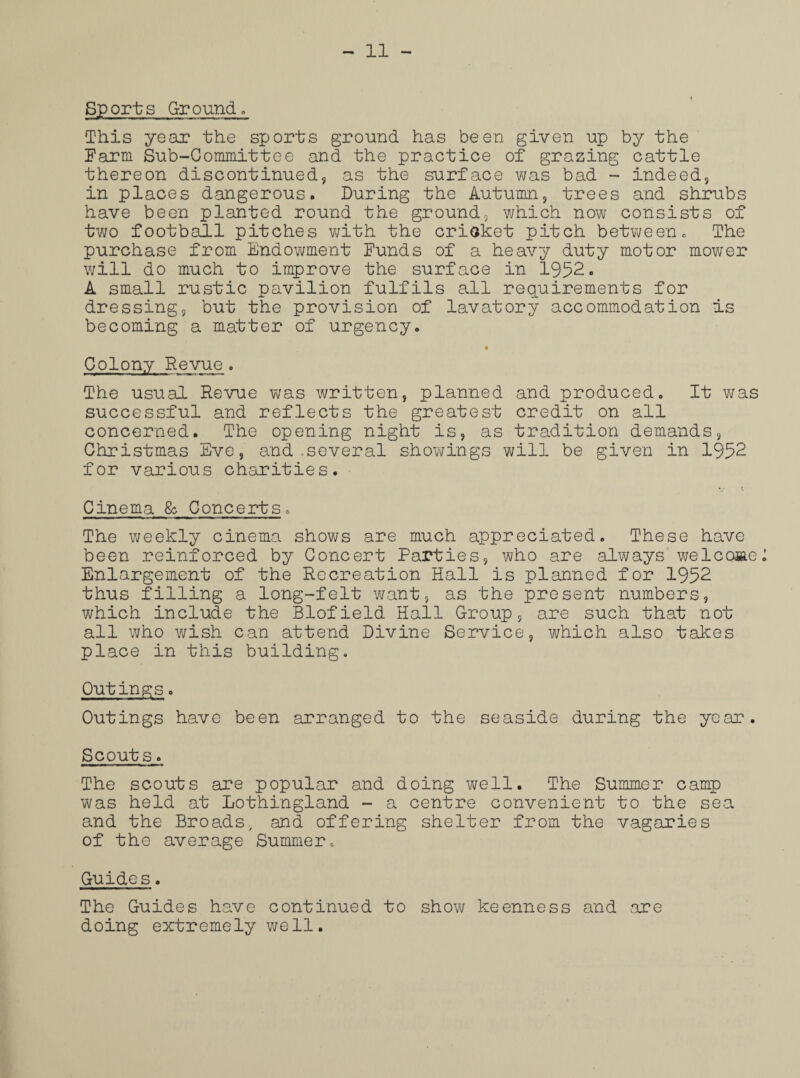 Sports Ground. This year the sports ground has been given up by the Farm Sub-Committee and the practice of grazing cattle thereon discontinued, as the surface was bad - indeed, in places dangerous. During the Autumn, trees and shrubs have been planted round the ground, which now consists of two football pitches with the cricket pitch between. The purchase from Endowment Funds of a heavy duty motor mower will do much to improve the surface in 1952. A small rustic pavilion fulfils all requirements for dressing, but the provision of lavatory accommodation is becoming a matter of urgency. Colony Revue. The usual Revue was written, planned and produced. It was successful and reflects the greatest credit on all concerned. The opening night is, as tradition demands, Christmas Eve, and .several showings will be given in 1952 for various charities. Cinema & Concerts. The weekly cinema shows are much appreciated. These have been reinforced by Concert Parties, who are always welcome Enlargement of the Recreation Hall is planned for 1952 thus filling a long-felt want, as the present numbers, which include the Blofield Hall Group, are such that not all who wish can attend Divine Service, which also takes place in this building. Outings. Outings have been arranged to the seaside during the year. Scouts. The scouts are popular and doing well. The Summer camp was held at Lothingland - a centre convenient to the sea and the Broads, and offering shelter from the vagaries of the average Summer. Guides. The Guides have continued to show keenness and are doing extremely well.