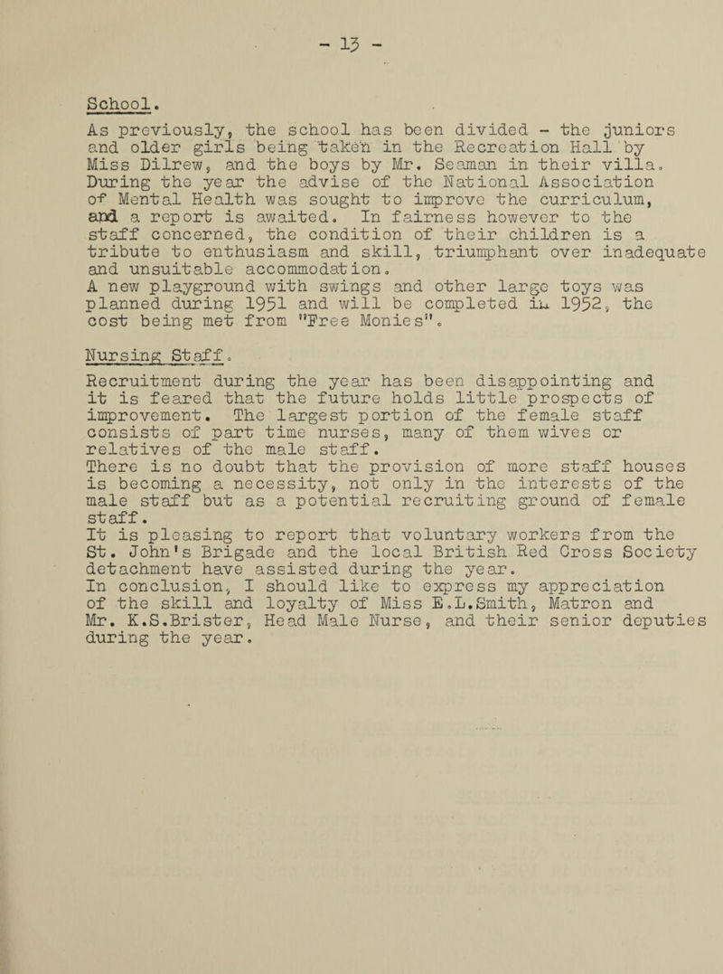 - 15 - School. As previously, the school has been divided - the juniors and older girls being taken in the Recreation Hall by Miss Dilrew, and the boys by Mr. Seaman in their villa. During the year the advise of the National Association o? Mental Health was sought to improve the curriculum, and a report is awaited. In fairness however to the staff concerned, the condition of their children is a tribute to enthusiasm and skill, triumphant over inadequate and unsuitable accommodation. A new playground with swings and other large toys was planned during 1951 and will be completed in 1952, the cost being met from Rree Monies. Nursing Staff. Recruitment during the year has been disappointing and it is feared that the future holds little prospects of improvement. The largest portion of the female staff consists of part time nurses, many of them wives or relatives of the male staff. There is no doubt that the provision of more staff houses is becoming a necessity, not only in the interests of the male staff but as a potential recruiting ground of female staff. It is pleasing to report that voluntary workers from the St. John's Brigade and the local British Red Cross Society detachment have assisted during the year. In conclusion, I should like to express my appreciation of the skill and loyalty of Miss E.L.Smith, Matron and Mr. K.S.Brister, Head Male Nurse, and their senior deputies during the year.