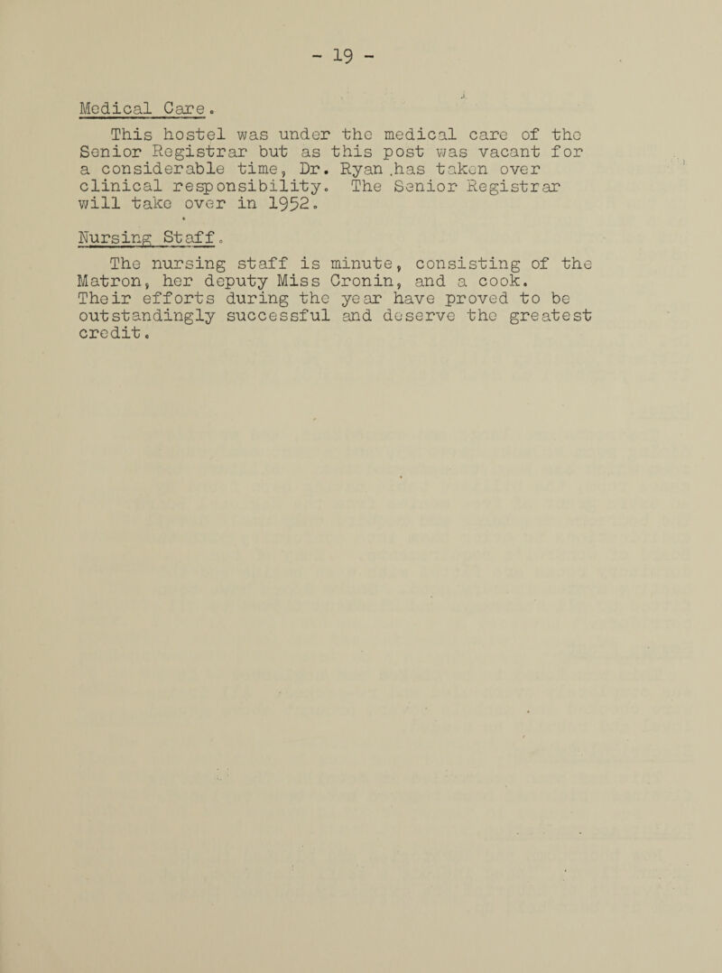 Medical Care. This hostel was under the medical care of tho Senior Registrar but as this post was vacant for a considerable time, Dr. Ryan .has taken over clinical responsibility. The Senior Registrar will take over in 1952 - * Nursing Staff. The nursing staff is minute, consisting of the Matron, her deputy Miss Cronin, and a cook. Their efforts during the year have proved to be outstandingly successful and deserve the greatest credit.