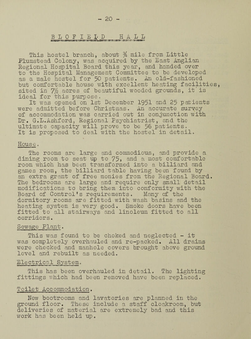 B L 0 F I E fr H_A L^L This hostel branch, about % mile from Little Plumstead Colony, was acquired by the East Anglian Regional Hospital Board this year, and handed over to the Hospital Management Committee to be developed as a male hostel for 50 patients. An old-fashioned but comfortable house writh excellent heating facilities, sited in 7/2 acres of beautiful wooded grounds, it is ideal for this purpose. It was opened on 1st December 1951 and 25 patients were admitted before Christmas. An accurate survey of accommodation was carried out in conjunction with Dr. G.L.Ashford, Regional Psychiatrist, and the ultimate capacity will prove to be 56 patients. It is proposed to deal with the hostel in detail. House. The rooms are large and commodious, and provide a dining room to seat up to 75? and a most comfortable room which has been transformed into a billiard and games room, the billiard table having been found by an extra grant of free monies from the Regional Board. The bedrooms are large and require only small detail modifications to bring them into conformity with the Board of Control's requirements. Many of the dormitory rooms are fitted with wash basins and the heating system is very good. Smoke doors have been fitted to all stairways and linoleum fitted to all corridors. Sewage Plant. This was found to be choked and neglected - it was completely overhauled and re-packed. All drains were checked and manhole covers brought above ground level and rebuilt as needed. Electrical System. This has been overhauled in detail. The lighting fittings which had been removed have been replaced. Toilet Accommodation. New bootrooms and lavatories are planned in the ground floor. These include a staff cloakroom, but deliveries of material are extremely bad and this work has been held up.