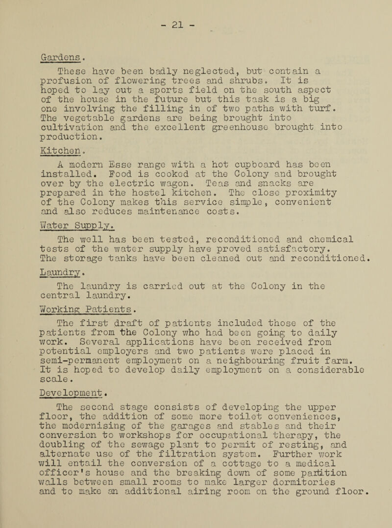 Gardens. These have been badly neglected, but contain a profusion of flowering trees and shrubs. It is hoped to lay out a sports field on the south aspect of the house in the future but this task is a big one involving the filling in of two paths with turf. The vegetable gardens are being brought into cultivation and the excellent greenhouse brought into production. Kitchen. A modern Esse range with a hot cupboard has been installed. Food is cooked at the Colony and brought over by the electric wagon. Teas and snacks are prepared in the hostel kitchen. The close proximity of the Colony makes this service simple, convenient and also reduces maintenance costs. Water Supply. The well has been tested, reconditioned and chemical tests of the water supply have proved satisfactory. The storage tanks have been cleaned out and reconditioned. Laundry. The laundry is carried out at the Colony in the central laundry. Working Patients. The first draft of patients included those of the patients from the Colony who had been going to daily work. Several applications have been received from potential employers and two patients were placed in semi-permanent employment on a neighbouring fruit farm. It is hoped to develop daily employment on a considerable scale. Development. The second stage consists of developing the upper floor, the addition of some more toilet conveniences, the modernising of the garages and stables and their conversion to workshops for occupational therapy, the doubling of the sewage plant to permit of resting, and alternate use of the filtration system. Further work will entail the conversion of a cottage to a medical officer's house and the breaking down of some partition walls between small rooms to make larger dormitories and to make an additional airing room on the ground floor.