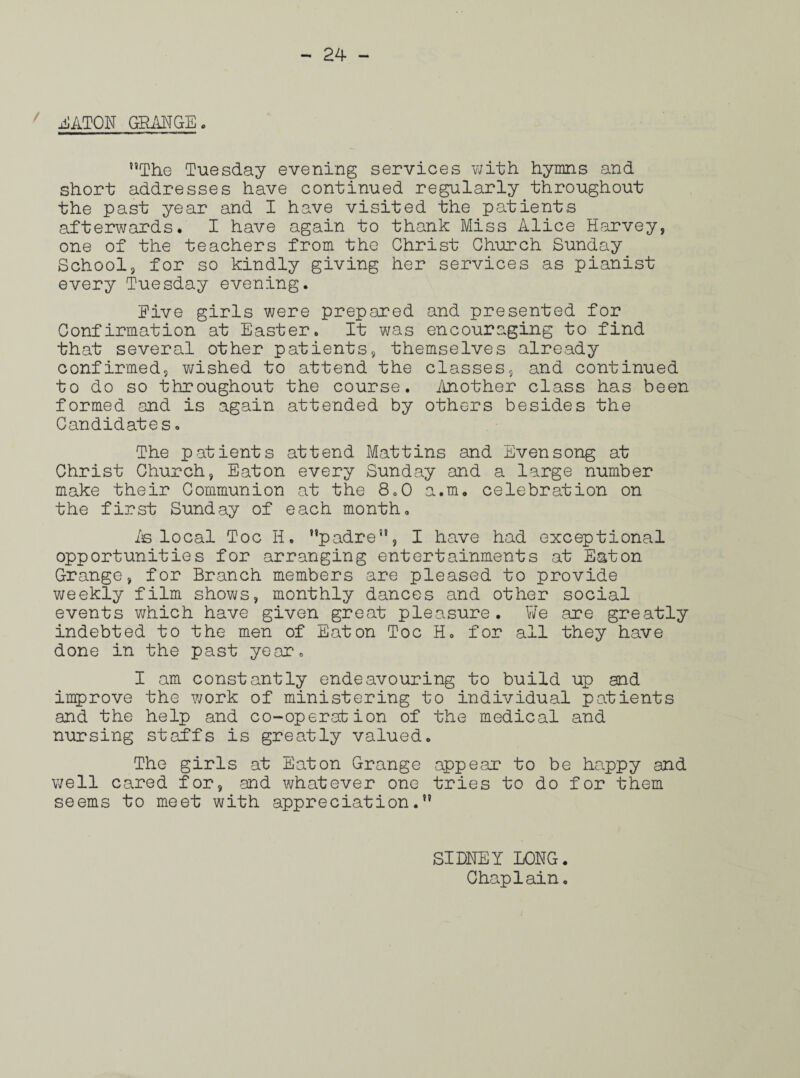 ' jiATOU GRANGE. The Tuesday evening services with hymns and short addresses have continued regularly throughout the past year and I have visited the patients afterwards. I have again to thank Miss Alice Harvey, one of the teachers from the Christ Church Sunday School, for so kindly giving her services as pianist every Tuesday evening. Five girls were prepared and presented for Confirmation at Easter. It was encouraging to find that several other patients, themselves already confirmed, wished to attend the classes, and continued to do so throughout the course. Another class has been formed and is again attended by others besides the Candidates. The patients attend Mat tins and Evensong at Christ Church, Eaton every Sunday and a large number make their Communion at the 8.0 a.m. celebration on the first Sunday of each month. is local Toe H. padre, I have had exceptional opportunities for arranging entertainments at Eaton Grange, for Branch members are pleased to provide weekly film shows, monthly dances and other social events which have given great pleasure. We are greatly indebted to the men of Eaton Toe H. for all they have done in the past year. I am constantly endeavouring to build up and improve the work of ministering to individual patients and the help and co-operation of the medical and nursing staffs is greatly valued. The girls at Eaton Grange appear to be happy and well cared for, and whatever one tries to do for them seems to meet with appreciation. SIDNEY LONG.