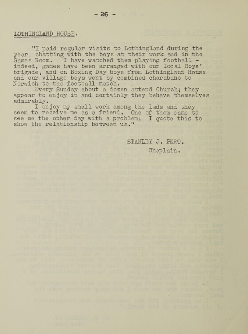 LOTHINGLAND HOUSE. I paid regular visits to Lothingland during the year, chatting with the boys at their work and in the Games Room. I have watched them playing football - indeed, games have been arranged with our local Boys* brigade, and on Boxing Day boys from Lothingland House and our village boys went by combined charabanc to Norwich to the football match. Every Sunday about a dozen attend Church; they appear to enjoy it and certainly they behave themselves admirably. I enjoy my small work among the lads and they seem to receive me as a friend. One of them came to see me the other day with a problem; I quote this to show the relationship between us.” STANLEY J. BERT,