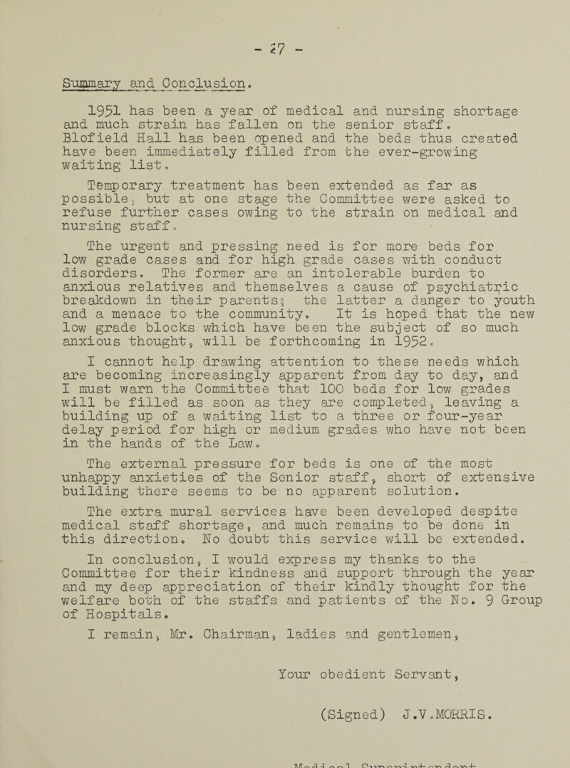 Summary and Cjonc lusi on. 1951 has been a year of medical and nursing shortage and much strain has fallen on the senior staff. Blofield Hall has been opened and the beds thus created have been immediately filled from the ever-growing waiting list. Temporary treatment has been extended as far as possible, but at one stage the Committee were asked to refuse further cases owing to the strain on medical and nursing staff. The urgent and pressing need is for more beds for low grade cases and for high grade cases with conduct disorders. The former are an intolerable burden to anxious relatives and themselves a cause of psychiatric breakdown in their parents; the latter a danger to youth and a menace to the community. It is hoped that the new low grade blocks which have been the subject of so much anxious thought, will be forthcoming in 1952. I cannot help drawing attention to these needs which are becoming increasingly apparent from day to day, and I must warn the Committee that 100 beds for low grades will be filled as soon as they are completed, leaving a building up of a waiting list to a three or four-year delay period for high or medium grades who have not been in the hands of the Law. The external pressure for beds is one of the most unhappy anxieties of the Senior staff, short of extensive building there seems to be no apparent solution. The extra mural services have been developed despite medical staff shortage, and much remains to be done in this direction. Ho doubt this service will be extended. In conclusion, I would express my thanks to the Committee for their kindness and support through the year and my deep appreciation of their kindly thought for the welfare both of the staffs and patients of the Ho. 9 Group of Hospitals. I remain, Mr. Chairman, ladies and gentlemen, Your obedient Servant, (Signed) J.V. MORRIS.