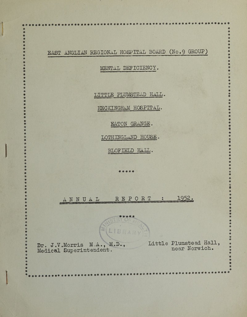 ***************************************************************************** ******************************************** ******** ** ******** EAST ANGLIAN REGIONAL HOSPITAL BOARD (Mo.9 GROUP) MENTAL DEFICIENCY. LITTLE PLUMSTEAD HALL. HECKINGWAM HOSPITAL. EATON GRANGE. LOTHINGLAND HOUSE. BLOFIELD HALL. ***** ANNUAL REPORT : 1952. ♦ * * * * Dr. J.V.Morris M.A., M.D., Medical Superintendent. Little Plumstead Hall, near Norwich. ********** **** **** ************************************* ******* ***** **** **** *** ********* *c* ** ************************ *** *******************