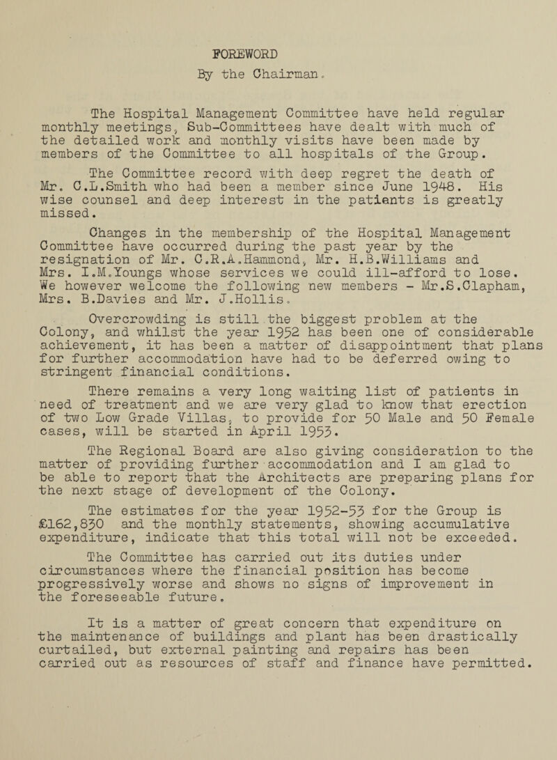 FOREWORD By the Chairman. The Hospital Management Committee have held regular monthly meetings* Sub-Committees have dealt with much of the detailed work and monthly visits have been made by members of the Committee to all hospitals of the Group. The Committee record with deep regret the death of Mr. G.L.Smith who had been a member since June 1948. His wise counsel and deep interest in the patients is greatly missed. Changes in the membership of the Hospital Management Committee have occurred during the past year by the resignation of Mr. C.R.A.Hammond* Mr. H.B.Williams and Mrs. I.M.Youngs whose services we could ill-afford to lose. We however welcome the following new members - Mr.S.Clapham, Mrs. B.Davies and Mr. J.Hollis. Overcrowding is still.the biggest problem at the Colony, and whilst the year 1952 has been one of considerable achievement, it has been a matter of disappointment that plan for further accommodation have had to be deferred owing to stringent financial conditions. There remains a very long waiting list of patients in need of treatment and we are very glad to know that erection of two Low Grade Villas, to provide for 50 Male and 50 Female cases, will be started in April 1953* The Regional Board are also giving consideration to the matter of providing further - accommodation and I am glad to be able to report that the Architects are preparing plans for the next stage of development of the Colony. The estimates for the year 1952-53 for the Group is £162,830 and the monthly statements, showing accumulative expenditure, indicate that this total will not be exceeded. The Committee has carried out its duties under circumstances where the financial position has become progressively worse and shows no signs of improvement in the foreseeable future. It is a matter of great concern that expenditure on the maintenance of buildings and plant has been drastically curtailed, but external painting and repairs has been carried out as resources of staff and finance have permitted.