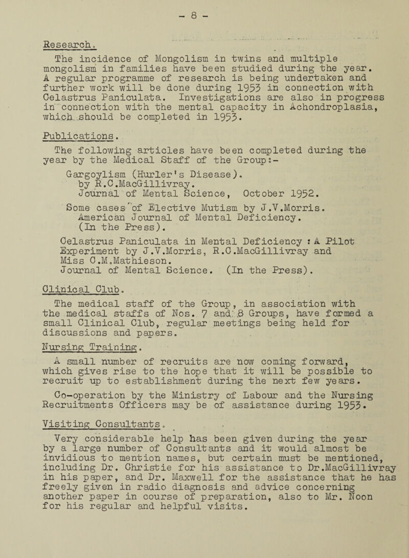 Research. The incidence of Mongolism in twins and multiple mongolism in families have been studied during the year. A regular programme of research is being undertaken and further work will be done during 1953 in connection with Celastrus Paniculata. Investigations are also in progress in'connection with the mental capacity in Achondroplasia, which..-.should be completed in 1953• Publications. The following articles have been completed during the year by the Medical Staff of the Groups- Gargoylism (Hurler's Disease). by R.C.MacGillivray. Journal of Mental Science, October 1952. Some cases-'of Elective Mutism by J.V.Morris. American Journal of Mental Deficiency. (In the Press). Celastrus Paniculata in Mental Deficiency : A Pilot Experiment by J.V.Morris, R.G.MacGillivray and Miss 0.M.Mathieson. Journal of Mental Science. (In the Press). Clinical Club. The medical staff of the Group, in association with the medical staffs of Nos. 7 andl8 Groups, have formed a small Clinical Club, regular meetings being held for discussions and papers. Nursing Training. A small number of recruits are now coming forward, which gives rise to the hope that it will be possible to recruit up to establishment during the next few years. Co-operation by the Ministry of Labour and the Nursing Recruitments Officers may be of assistance during 1953• Visiting Consultants. Very considerable help has been given during the year by a large number of Consultants and it would almost be invidious to mention names, but certain must be mentioned, including Dr. Christie for his assistance to Dr.MacGillivray in his paper, and Dr. Maxwell for the assistance that he has freely given in radio diagnosis and advice concerning another paper in course of preparation, also to Mr. Noon for his regular and helpful visits.