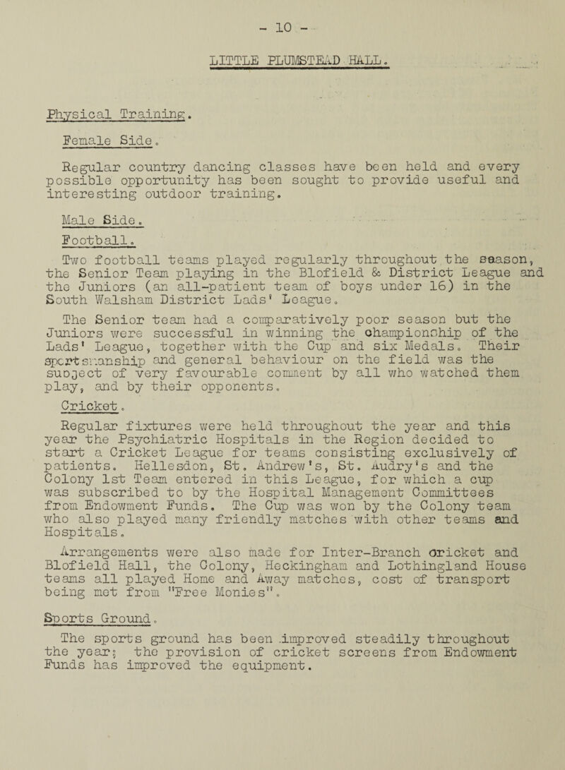 LITTLE PLUMSTEAD HALL. Physical Training. Female Side. Regular country dancing classes have been held and every possible opportunity has been sought to provide useful and interesting outdoor training. Male Side . • -• Football. Two football teams played regularly throughout the season, the Senior Team playing in the Blofield & District League and the Juniors (an all-patient team of boys under 16) in the South Walsham District Lads® League. The Senior team had a comparatively poor season but the Juniors were successful in winning the championship of the Lads® League, together with the Gup and six Medals. Their sportsmanship and general behaviour on the field was the suDject of very favourable comment by all who watched them play, and by their opponents. Cricket. Regular fixtures were held throughout the year and this year the Psychiatric Hospitals in the Region decided to start a Cricket League for teams consisting exclusively of patients. He liesdon, St. Andrew*s, St. Audry's and the Colony 1st Team entered in this League, for which a cup was subscribed to by the Hospital Management Committees from Endowment Funds. The Cup was won by the Colony team who also played many friendly matches with other teams and Ho spit als. Arrangements were also made for Inter-Branch oricket and Blofield Hall, the Colony, Heckingham and Lothingland House teams all played Home and Away matches, cost of transport being met from ”Free Monies”. Sports Ground. The sports ground has been .improved steadily throughout the years the provision of cricket screens from Endowment Funds has improved the equipment.