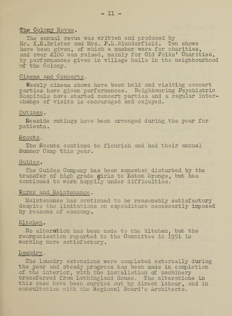 The Colony Revue> The annual revue was written and produced by Mr. K.S.Brister and Mrs. P.L.Blunderfield. Ten shows have been given, of which a number were for charities, and over £100 was raised, mainly for Old Folks’ Charities, by performances given in village halls in the neighbourhood of the Colony. Cinema and Concerts. Weekly cinema shows have been held and visiting concert parties have given performances,. Neighbouring Psychiatric Hospitals have started concert parties and a regular inter¬ change of visits is encouraged and enjoyed. Out ings. Seaside outings have been arranged during the year for patients. Scouts. The Scouts continue to flourish and had their annual Summer Camp this year. Guides. The Guides Company has been somewhat disturbed by the transfer of high grade girls to Eaton Grange, but has continued to work happily under difficulties. Works and Maintenance. Maintenance has continued to be reasonably satisfactory despite the limitations on expenditure necessarily imposed by reasons of economy. Kitchen. No alteration has been made to the kitchen, but the reorganisation reported to the Committee in 1951 is working more satisfactory. Laundry. The laundry extensions were completed externally during the year and steady progress has been made in completion of the interior, with the installation of machinery transferred from Lothingland House. The alterations in this case have been carried out by direct labour, and in consultation with the Regional Board’s Architects.