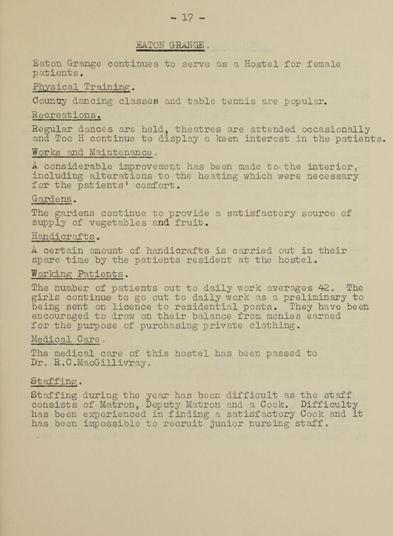 EATON GRANGE . Eaton Grange continues to serve as a Hostel for female patients. Physical Training. County dancing classes and table tennis are popular. Recreations. Regular dances are held, theatres are attended occasionally and Toe H continue to display a keen interest in the patients. Works and Maintenance. A considerable improvement has been made to-the interior, including alterations to the heating which were necessary for the patients1 comfort. Gardens. The gardens continue to provide a satisfactory source of supply of vegetables and fruit. Handicrafts. A certain amount of handicrafts is carried out in their spare time by the patients resident at the hostel. Working Patients. The number of patients out to daily work averages 42. The girls continue to go out to daily work as a preliminary to being sent on licence to residential posts. They have been encouraged to draw on their balance from monies earned for the purpose of purchasing private clothing. Medical Care. The medical care of this hostel has been passed to Dr. R.0.MacGillivray. Staffing. Staffing during the year has been difficult as the staff consists of Matron, Deputy Matron and a Cook. Difficulty has been experienced in finding a satisfactory Cook and it has been impossible to recruit junior nursing staff.