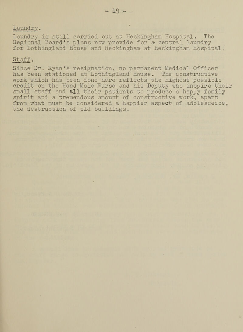 Laundry. Laundry is still carried out at Heckingham Hospital. The Regional Board's plans now provide for a* central laundry for Lothingland House and Heckingham at Heckingham Hospital, Staff. Since Dr, Ryan's resignation, no permanent Medical Officer has been stationed at Lothingland House. The constructive work which has been done here reflects the highest possible credit on the Head Male Nurse and his Deputy who inspire their small staff and all their patients to produce a happy family spirit and a tremendous amount of constructive work, apart from what must be considered a happier aspect of adolescence, the destruction of old buildings.