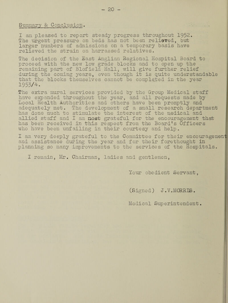 Summary & Conclusion. I am pleased to report steady progress throughout 1952. The urgent pressure on beds has not been relieved, but larger numbers of admissions on a temporary basis have relieved the strain on harrassed relatives. The decision of the East Anglian Regional Hospital Board to proceed with the new low grade blocks and to open up the remaining part of Blofield Hall} will give further relief during the coming years, even though it is quite understandable that the blocks themselves cannot be completed in the year 1953/4-. The extra mural services provided by the Group Medical staff have expanded throughout the year, and all requests made by Local Health Authorities and others have been promptly and adequately met. The development of a small research department has done much to stimulate the interest of the medical and allied staff and I am most grateful for the encouragement that has been received in this respect from the Board1 s Officers who have been unfailing in their courtesy and help. I am very deeply grateful to the Committee for their encouragemen and assistance during the year and for their forethought in planning so many improvements to the services of the Hospitals. I remain, Mr. Chairman, ladies and gentlemen, Your obedient Servant, (Signed) J.V.MORRIS. Medical Superintendent.