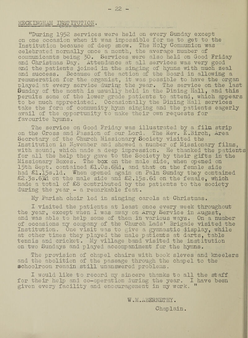 HECKDTGHAM INSTITUTION, During 1952 services were held on every Sunday except on one occasion when it was impossible for me to get to the Institution because of deep snow. The Holy Communion was celebrated normally once a month, the average number of communicants being 30. Services were also held on Good Friday and Christmas Day. Attendance at all services was very good and the patients joined in the singing of hymns with much zeal end success. Because of the action of the Board in allowing a remuneration for the organist, it was possible to have the organ played at every service during the year. The service on the last Sunday of the month is usually held in the Dining Hall, and this permits some of the lower grade patients to attend, which appears to be much appreciated. Occasionally the Dining Hall services take the form of community.hymn singing and the patients eagerly avail of the opportunity to make their own requests for f av ourit e hymn s. The service on Good Friday was illustrated by a film strip on the Cross and Passion of our Lord. The Rev. K.Birch, Area Secretary of the Church Missionary Society visited the Institution in November and showed a number of Missionary films, with sound, which made a deep impression. He thanked the patients for all the help they gave to the Society by their gifts in the Missionary Boxes. The box on the male side, when opened on 15th Sept, contained £1.0s.6^d, and that on the female side had £1.15s.Id. When opened again on Palm Sunday they contained £2.5s.6)fcL on the male side and £2.15s.6d on the female, which made a total of £8 contributed by the patients to the society during the year - a remarkable feat. My Parish choir led in singing carols at Christmas. I visited the patients at least once every week throughout the year, except when I was away on Army Service in .august, and was able to help some of them in various ways. On a number of occasions my company of the Church Lads* Brigade visited the Institution. One visit was to give a gymnastic display, while at other times they played the male patients at darts, table tennis and cricket. My village band visited the institution on two Sundays and played accompaniment for the hymns. The provision of chapel chairs with book sieves and kneelers and the abolition of the passage through the chapel to the schoolroom remain still unanswered problems. I would like to record my sincere thanks to all the staff for their help and co-operation during the year. I have been given every facility and encouragement in my work.  W. M. ABERNET HI. :! Chaplain. .