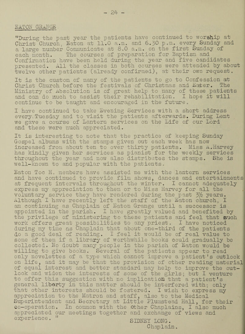 EATON GRaNGE During the past year the patients have continued to worship at Christ Church, Eaton at 11.0 a.m. and 6.30 p.m. every Sunday and a large number Communicate at 8.0 a.m. on the first Sunday of each month. The courses of preparation for Baptism and Confirmation have been held during the year and five candidates presented. All the classes in both courses were attended by about twelve other patients (already confirmed), at their own request. It is the custom of many of the patients to go to Confession at Ghrist Church before the festivals of Christmas and Esd;er. The Ministry of absolution is of great help to many of these patients and can do much to assist their rehabilitation. I hope it will continue to be taught and encouraged in the future. I have continued to take Evening Services with a short address every,.Tuesday and to visit the patients afterwards. During Lent we gave a course of Lantern services on the Life of our Lord and these were much appreciated. It is interesting to note that the practice of keeping Sunday Gospel albums with the stamps given out each week has now increased from about ten to over thirty patients. Miss A.Harvey has kindly given her services as pianist for the weekly services throughout the year and now also distributes the stamps. She is well-known to and popular with the patients. Eaton Toe H. members have assisted me with the lantern services and have continued to provide film shows, dances and entertainments at frequent intervals throughout the winter, I cannot adequately express my appreciation to them or to Miss Harvey for all the voluntary service they have rendered during the_past 3)4 years. Although I have recently left the staff of the Eaton church, I am continuing as Chaplain of Eaton Grange until a successor is appointed in the parish. I have greatly valued and benefited by the privilege of ministering to these patients and feel that such work offers great possibilities to any priest. I have noticed during my time as Chaplain that about one-third of the patients do a good deal of reading. I feel it would be of real value to some of them if a library of worthwhile books could gradually be collected. No doubt many people in the parish of Eaton would be willing to give books. Several of the patients appear to read only novelettes of a type which cannot improve a patient's outlook on life, and it may be that the provision of other reading material of equal interest and better standard may help to improve the out¬ look and widen the interests of some of the girlss but I venture to offer this suggestion with no implication that a patient's general liberty in this matter should be interfered with^ only that other interests should be fostered. I wish to express my appreciation to the Matron and staff, also to the Medical Superintendent and Secretary at Little Plumstead Hall, for their co-operation. In common with the .other Chaplains, I also much appreciated our meetings together and exchange of views and experience . SIDNEY LONG.