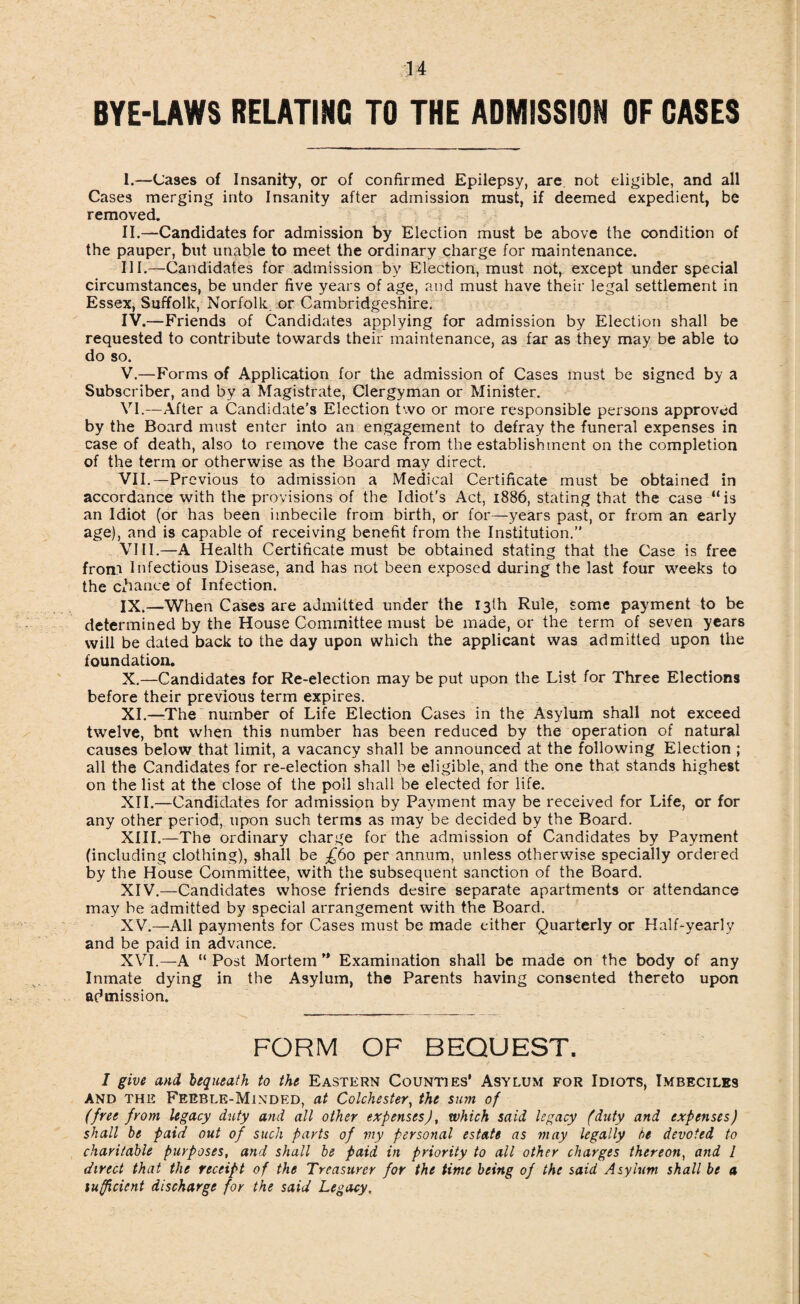 BYE-LAWS RELATING TO THE ADMISSION OF GASES I. —Cases of Insanity, or of confirmed Epilepsy, are not eligible, and all Cases merging into Insanity after admission must, if deemed expedient, be removed. II. —Candidates for admission by Election must be above the condition of the pauper, but unable to meet the ordinary charge for maintenance. III. —Candidates for admission by Election, must not, except under special circumstances, be under five years of age, and must have their legal settlement in Essex, Suffolk, Norfolk, or Cambridgeshire. IV. —Friends of Candidates applying for admission by Election shall be requested to contribute towards their maintenance, as far as they may be able to do so. V. —Forms of Application for the admission of Cases must be signed by a Subscriber, and by a Magistrate, Clergyman or Minister. VI. —After a Candidate’s Election two or more responsible persons approved by the Board must enter into an engagement to defray the funeral expenses in case of death, also to remove the case from the establishment on the completion of the term or otherwise as the Board may direct. VII. —Previous to admission a Medical Certificate must be obtained in accordance with the provisions of the Idiot’s Act, 1886, stating that the case “is an Idiot (or has been imbecile from birth, or for—years past, or from an early age), and is capable of receiving benefit from the Institution.” VIII. —A Health Certificate must be obtained stating that the Case is free from Infectious Disease, and has not been exposed during the last four weeks to the Cihance of Infection. IX. —When Cases are admitted under the 13th Rule, some payment to be determined by the House Committee must be made, or the term of seven years will be dated back to the day upon which the applicant was admitted upon the foundation. X. —Candidates for Re-election may be put upon the List for Three Elections before their previous term expires. XI. —-The number of Life Election Cases in the Asylum shall not exceed twelve, bnt when this number has been reduced by the operation of natural causes below that limit, a vacancy shall be announced at the following Election ; all the Candidates for re-election shall be eligible, and the one that stands highest on the list at the close of the poll shall be elected for life. XII. —Candidates for admission by Payment may be received for Life, or for any other period, upon such terms as may be decided by the Board. XIII. —The ordinary charge for the admission of Candidates by Payment (including clothing), shall be £60 per annum, unless otherwise specially ordered by the House Committee, with the subsequent sanction of the Board. XIV. —Candidates whose friends desire separate apartments or attendance may be admitted by special arrangement with the Board. XV. —All payments for Cases must be made either Quarterly or Half-yearly and be paid in advance. XVI. —A “ Post Mortem ” Examination shall be made on the body of any Inmate dying in the Asylum, the Parents having consented thereto upon admission. FORM OF BEQUEST. 1 give and bequeath to the Eastern Counties’ Asylum for Idiots, Imbeciles and the Feeble-Minded, at Colchester, the sum of (free from legacy duty and all other expensesJ, which said legacy (duty and expenses) shall be paid out of such parts of my personal estate as may legally be devoted to charitable purposes, and shall be paid in priority to all other charges thereon, and l direct that the receipt of the Treasurer for the time being of the said Asylum shall be a sufficient discharge for the said Legacy,