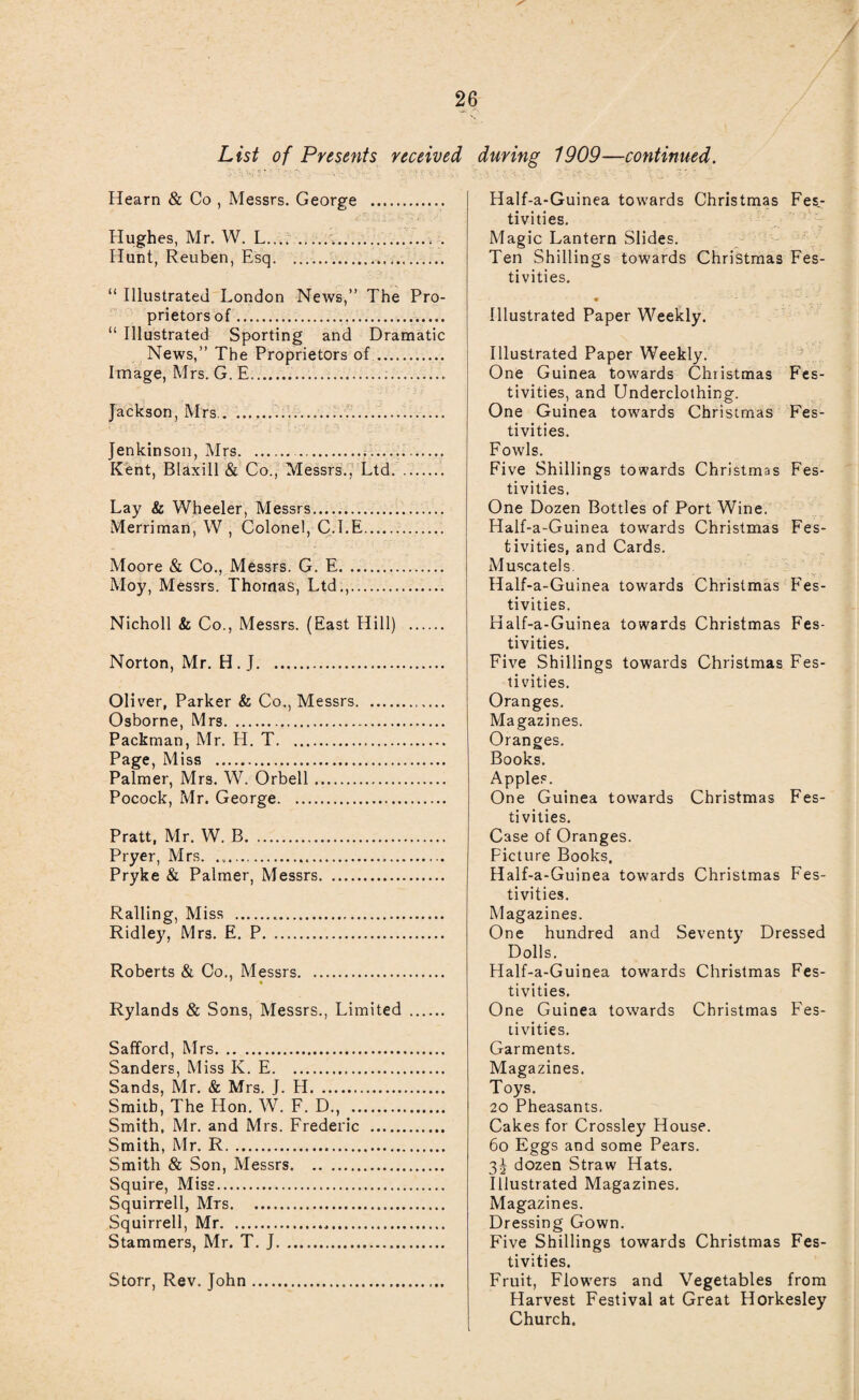 / 26 List of Presents received Hearn & Co , Messrs. George . Hughes, Mr. W. L....v... . Hunt, Reuben, Esq.. “ Illustrated London News,” The Pro¬ prietors of... “ Illustrated Sporting and Dramatic News,” The Proprietors of.. Image, Mrs. G.E....., Jackson, Mrs.. .... Jenkinson, Mrs...... Kent, Elaxill & Co., Messrs., Ltd. Lay & Wheeler, Messrs. Merriman, W , Colonel, C.I.E.. Moore & Co., Messrs. G. E. Moy, Messrs. Thomas, Ltd.,..... Nicholl & Co., Messrs. (East Hill) . Norton, Mr. H . J. Oliver, Parker & Co., Messrs. Osborne, Mrs. Packman, Mr. H. T. Page, Miss . Palmer, Mrs. W. Orbell. Pocock, Mr. George. Pratt, Mr. W. B. Pryer, Mrs. .. Pryke & Palmer, Messrs. Railing, Miss ... Ridley, Mrs. E. P. Roberts & Co., Messrs. Rylands & Sons, Messrs., Limited . Safford, Mrs. Sanders, Miss K. E. Sands, Mr. & Mrs. J. H. Smith, The Hon. W. F. D., . Smith, Mr. and Mrs. Frederic . Smith, Mr. R. Smith & Son, Messrs. Squire, Miss. Squirrell, Mrs. Squirrell, Mr... Stammers, Mr. T. J. Storr, Rev. John. during 1909—continued. Half-a-Guinea towards Christmas Fes.- tivities. Magic Lantern Slides. Ten Shillings towards Christmas Fes¬ tivities. Illustrated Paper Weekly. Illustrated Paper Weekly. One Guinea towards Christmas Fes¬ tivities, and Underclothing. One Guinea towards Christmas Fes¬ tivities. Fowls. Five Shillings towards Christmas Fes¬ tivities. One Dozen Bottles of Port Wine. Half-a-Guinea towards Christmas Fes¬ tivities, and Cards. Muscatels. Half-a-Guinea towards Christmas Fes¬ tivities. Half-a-Guinea towards Christmas Fes¬ tivities. Five Shillings towards Christmas Fes¬ tivities. Oranges. Magazines. Oranges. Books. Apples. One Guinea towards Christmas Fes¬ tivities. Case of Oranges. Picture Books. Half-a-Guinea towards Christmas Fes¬ tivities. Magazines. One hundred and Seventy Dressed Dolls. Half-a-Guinea towards Christmas Fes¬ tivities. One Guinea towards Christmas Fes¬ tivities. Garments. Magazines. Toys. 20 Pheasants. Cakes for Crossley House. 6o Eggs and some Pears. 3^ dozen Straw Hats. Illustrated Magazines. Magazines. Dressing Gown. Five Shillings towards Christmas Fes¬ tivities. Fruit, Flowers and Vegetables from Harvest Festival at Great Horkesley Church.