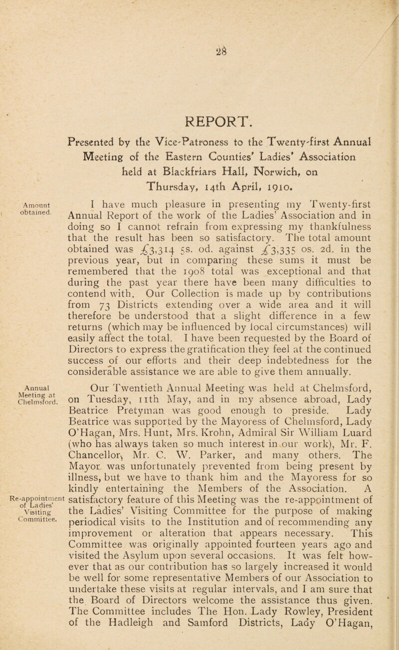 REPORT. Presented by the Vice'Patroness to the TwentyTirst Annual Meeting of the Eastern Counties* Ladies* Association held at Blackfriars Hall, Norwich, on Thursday, 14th April, 1910* Amount I have much pleasure in presenting my Twenty-first >btamed. Annual Report of the work of the Ladies’ Association and in doing so I cannot refrain from expressing my thankfulness that the result has been so satisfactory. The total amount obtained was ,£3.314 5s. od. against £3,335 os. 2d. in the previous year, but in comparing these sums it must be remembered that the 1908 total was exceptional and that during the past year there have been many difficulties to contend with. Our Collection is made up by contributions from 73 Districts extending over a wide area and it will therefore be understood that a slight difference in a few returns (which may be influenced by local circumstances) will easily affect the total. I have been requested by the Board of Directors to express the gratification they feel at the continued success of our efforts and their deep indebtedness for the considerable assistance we are able to give them annually. Annual Meeting at Chelmsford. Re-appointment of Ladies’ Visiting Committee. Our Twentieth Annual Meeting was held at Chelmsford, on Tuesday, nth May, and in my absence abroad, Lady Beatrice Pretyman was good enough to preside. Lady Beatrice was supported by the Mayoress of Chelmsford, Lady O’Hagan, Mrs. Hunt, Mrs. Krohn, Admiral Sir William Luard (who has always taken so much interest in our work), Mr. F. Chancellor^ Mr. C. W. Parker, and many others. The Mayor was unfortunately prevented from being present by illness, but we have to thank him and the Mayoress for so kindly entertaining the Members of the Association. A satisfactory feature of this Meeting was the re-appointment of the Ladies’ Visiting Committee for the purpose of making periodical visits to the Institution and of recommending any improvement or alteration that appears necessary. This Committee was originally appointed fourteen years ago and visited the Asylum upon several occasions. It was felt how¬ ever that as our contribution has so largely increased it w^ould be well for some representative Members of our Association to undertake these visits at regular intervals, and I am sure that the Board of Directors welcome the assistance thus given. The Committee includes The Hon. Lady Rowley, President of the Hadleigh and Samford Districts, Lady O’Hagan,