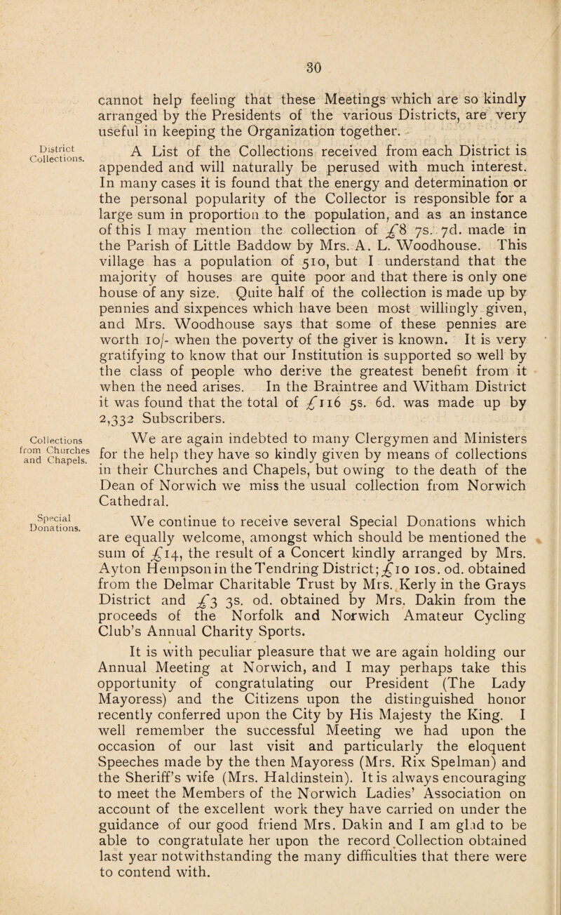 District Collections. Collections from Churches and Chapels. Special Donations. cannot help feeling that these Meetings which are so kindly arranged by the Presidents of the various Districts, are very useful in keeping the Organization together. A List of the Collections received from each District is appended and will naturally be perused with much interest. In many cases it is found that the energy and determination or the personal popularity of the Collector is responsible for a large sum in proportion to the population, and as an instance of this I may mention the collection of £8 7s. 7d. made in the Parish of Little Baddow by Mrs. A. L. Woodhouse. This village has a population of 510, but I understand that the majority of houses are quite poor and that there is only one house of any size. Quite half of the collection is made up by pennies and sixpences which have been most willingly given, and Mrs. Woodhouse says that some of these pennies are worth 10/- when the poverty of the giver is known. It is very gratifying to know that our Institution is supported so well by the class of people who derive the greatest benefit from it when the need arises. In the Braintree and Witham District it was found that the total of ^116 5s. 6d. was made up by 2,332 Subscribers. We are again indebted to many Clergymen and Ministers for the help they have so kindly given by means of collections in their Churches and Chapels, but owing to the death of the Dean of Norwich we miss the usual collection from Norwich Cathedral. We continue to receive several Special Donations which are equally welcome, amongst which should be mentioned the sum of ^14, the result of a Concert kindly arranged by Mrs. Ayton Hempsonin theTendring District;^*io ios.od. obtained from the Delmar Charitable Trust by Mrs. Kerly in the Grays District and £3 3s. od. obtained by Mrs. Dakin from the proceeds of the Norfolk and Norwich Amateur Cycling Club’s Annual Charity Sports. It is with peculiar pleasure that we are again holding our Annual Meeting at Norwich, and I may perhaps take this opportunity of congratulating our President (The Lady Mayoress) and the Citizens upon the distinguished honor recently conferred upon the City by His Majesty the King. I well remember the successful Meeting we had upon the occasion of our last visit and particularly the eloquent Speeches made by the then Mayoress (Mrs. Rix Spelman) and the Sheriff’s wife (Mrs. Haldinstein). It is always encouraging to meet the Members of the Norwich Ladies’ Association on account of the excellent work they have carried on under the guidance of our good friend Mrs. Dakin and I am gbid to be able to congratulate her upon the record Collection obtained last year notwithstanding the many difficulties that there were to contend with.