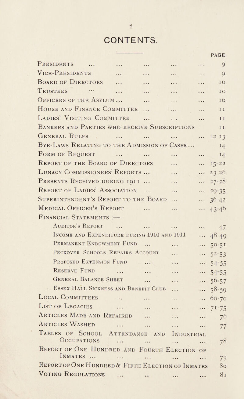 9 CONTENTS. Presidents Vice-Presidents Board of Directors Trustees ■■■ ... ... ... ... Officers of the Asylum ... House and Finance Committee ... Ladies’ Visiting Committee ... . . Bankers and Parties who receive Subscriptions General Rules Bye-Laws Relating to the Admission of Cases ... Form of Bequest Report of the Board of Directors Lunacy Commissioners’Reports ... Presents Received during 1911 ... Report of Ladies’ Association ... Superintendent’s Report to the Board ... Medical Officer’s Report Financial Statements :— Auditor’s Report Income and Expenditure during 1910 and 1911 Permanent Endowment Fund Peckover Schools Repairs Account Proposed Extension F'und Reserve Fund General Balance Sheet Essex Hall Sickness and Benefit Club Local Committees List of Legacies Articles Made and Repaired Articles Washed Tables of School Attendance and Industrial Occupations Report of One Hundred and Fourth Election of Inmates ... Report of One Hundred & Fifth Election of Inmates Voting Regulations page 9 9 10 10 10 11 11 11 12 13 H 14 15-22 23-26 27-28 29-35 36-42 43-46 47 48-49 5o-51 52-53 54-55 54-55 56-57 58-59 60-70 7i-75 76 77 78 79 80 81