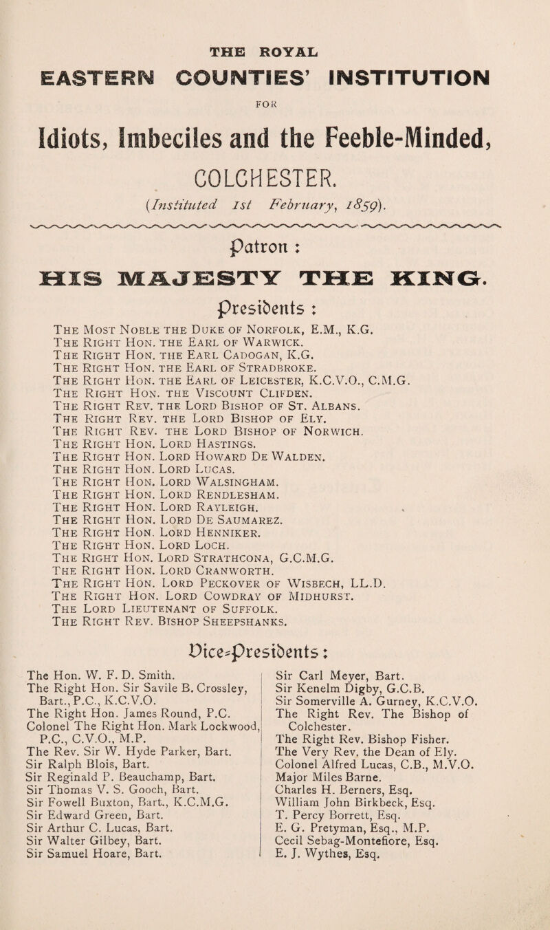 THE ROYAL EASTERN COUNTIES’ INSTITUTION FOR idiots, Imbeciles and the Feeble-Minded, COLCHESTER. (.Instituted 1st February, iSyg). Patron : Presidents ; The Most Noble the Duke of Norfolk, E.M., K.G. The Right Hon. the Earl of Warwick. The Right Hon. the Earl Cadogan, K.G. The Right Hon. the Earl of Stradbroke. The Right Hon. the Earl of Leicester, K.C.V.O., C.M.G. The Right Hon. the Viscount Clifden. The Right Rev. the Lord Bishop of St. Albans. The Right Rev. the Lord Bishop of Ely. The Right Rev. the Lord Bishop of Norwich. The Right Hon. Lord Hastings. The Right Hon. Lord Howard De Walden. The Right Hon. Lord Lucas. The Right Hon. Lord Walsingham. The Right Hon. Lord Rendlesham. The Right Hon. Lord Rayleigh. The Right Hon. Lord De Saumarez. The Right Hon. Lord Henniker. The Right Hon. Lord Loch. The Right Hon. Lord Strathcona, G.C.M.G. The Right Hon. Lord Cranworth. The Right Hon. Lord Peckover of Wisbech, LL.D. The Right Hon. Lord Cowdray of Midhurst. The Lord Lieutenant of Suffolk. The Right Rev. Bishop Sheepshanks. Dtce*presibents: The Hon. W. F. D. Smith. The Right Hon. Sir Savile B. Crossley, Bart., P.C., K.C.V.O. The Right Hon. James Round, P.C. Colonel The Right Hon. Mark Lockwood, P.C., C.V.O., M.P. The Rev. Sir W. Hyde Parker, Bart. Sir Ralph Blois, Bart. Sir Reginald P. Beauchamp, Bart. Sir Thomas V. S. Gooch, Bart. Sir Fowell Buxton, Bart., K.C.M.G. Sir Edward Green, Bart. Sir Arthur C. Lucas, Bart. Sir Walter Gilbey, Bart. Sir Samuel Hoare, Bart. Sir Carl Meyer, Bart. Sir Kenelm Digby, G.C.B. Sir Somerville A. Gurney, K.C.V.O. The Right Rev. The Bishop of Colchester. The Right Rev. Bishop Fisher. The Very Rev. the Dean of Ely. Colonel Alfred Lucas, C.B., M.V.O. Major Miles Barne. Charles H. Berners, Esq. William John Birkbeck, Esq. T. Percy Borrett, Esq. E. G. Pretyman, Esq., M.P. Cecil Sebag-Montefiore, Esq. E. J. Wythes, Esq.