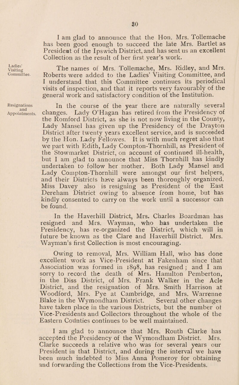 Ladies’ Visiting Committee. Resignations and Appointments. I am glad to announce that the Hon. Mrs. Toliemache has been good enough to succeed the late Mrs. Bartlet as President of the Ipswich District, and has sent us an excellent Collection as the result of her first year’s work. j The names of Mrs. Toliemache, Mrs. Ridley, and Mrs. Roberts were added to the Ladies’ Visiting Committee, and I understand that this Committee continues its periodical visits of inspection, and that it reports very favourably of the general work and satisfactory condition of the Institution. In the course of the year there are naturally several changes. Lady O’Hagan has retired from the Presidency of the Romford District, as she is not now living in the County, Lady Mansel has given up the Presidency of the Drayton District after twenty years excellent service, and is succeeded by the Hon. Lady Fellowes. It is with much regret also that we part with Edith, Lady Compton-Thornhill, as President of the Stowmarket District, on account of continued ill-health, but I am glad to announce that Miss Thornhill has kindly undertaken to follow her mother. Both Lady Mansel and Lady Compton-Thornhill were amongst our first helpers, and their Districts have always been thoroughly organized. Miss Davey also is resigning as President of the East Dereham District owing to absence from home, but has kindly consented to carry on the work until a successor can be found. In the Haverhill District, Mrs. Charles Boardman has resigned and Mrs. Wayman, who has undertaken the Presidency, has re-organized the District, which will in future be known as the Clare and Haverhill District. Mrs. Wayman’s first Collection is most encouraging. Owing to removal, Mrs. William Hall, who has done excellent work as Vice-President at Fakenham since that Association was formed in 1898, has resigned ; and I am sorry to record the death of Mrs. Hamilton Pemberton, in the Diss District, of Mrs. Frank Walker in the Acle District, and the resignation of Mrs. Smith Harrison at Woodford, Mrs. Pye at Cambridge, and Mrs. Warrenne Blake in the Wymondham District. Several other changes have taken place in the various Districts, but the number of Vice-Presidents and Collectors throughout the whole of the Eastern Counties continues to be well maintained. I am glad to announce that Mrs. Routh Clarke has accepted the Presidency of the Wymondham District. Mrs. Clarke succeeds a relative who was for several years our President in that District, and during the interval we have been much indebted to Miss Anna Pomeroy for obtaining and forwarding the Collections from the Vice-Presidents.