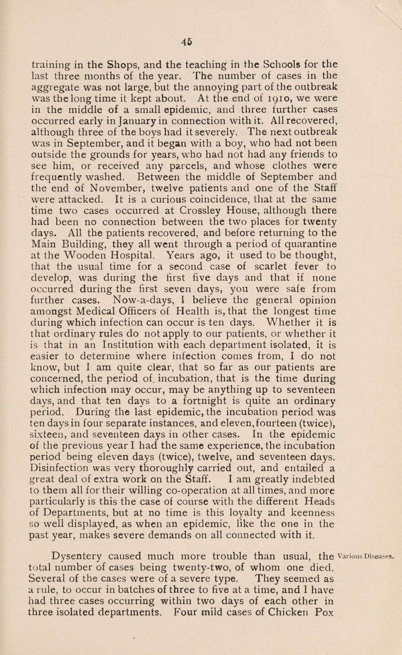 training in the Shops, and the teaching in the Schools for the last three months of the year. The number of cases in the aggregate was not large, but the annoying part of the outbreak was the long time it kept about. At the end of 1910, we were in the middle of a small epidemic, and three further cases occurred early in January in connection with it. All recovered, although three of the boys had it severely. The next outbreak was in September, and it began with a boy, who had not been outside the grounds for years, who had not had any friends to see him, or received any parcels, and whose clothes were frequently washed. Between the middle of September and the end of November, twelve patients and one of the Staff were attacked. It is a curious coincidence, that at the same time two cases occurred at Crossley House, although there had been no connection between the two places for twenty days. All the patients recovered, and before returning to the Main Building, they all went through a period of quarantine at the Wooden Hospital. Years ago, it used to be thought, that the usual time for a second case of scarlet fever to develop, was during the first five days and that if none occurred during the first seven days, you were safe from further cases. Now-a-days, I believe the general opinion amongst Medical Officers of Health is, that the longest time during which infection can occur is ten days. Whether it is that ordinary rules do not apply to our patients, or whether it is that in an Institution with each department isolated, it is easier to determine where infection comes from, I do not know, but I am quite clear, that so far as our patients are concerned, the period of, incubation, that is the time during which infection may occur, may be anything up to seventeen days, and that ten days to a fortnight is quite an ordinary period. During the last epidemic, the incubation period was ten days in four separate instances, and eleven, fourteen (twice), sixteen, and seventeen days in other cases. In the epidemic of the previous year I had the same experience, the incubation period being eleven days (twice), twelve, and seventeen days. Disinfection was very thoroughly carried out, and entailed a great deal of extra work on the Staff. I am greatly indebted to them all for their willing co-operation at all times, and more particularly is this the case of course with the different Heads of Departments, but at no time is this loyalty and keenness so well displayed, as when an epidemic, like the one in the past year, makes severe demands on all connected with it. Dysentery caused much more trouble than usual, the Various Diseases, total number of cases being twenty-two, of whom one died. Several of the cases were of a severe type. They seemed as a rule, to occur in batches of three to five at a time, and I have had three cases occurring within two days of each other in three isolated departments. Four mild cases of Chicken Pox