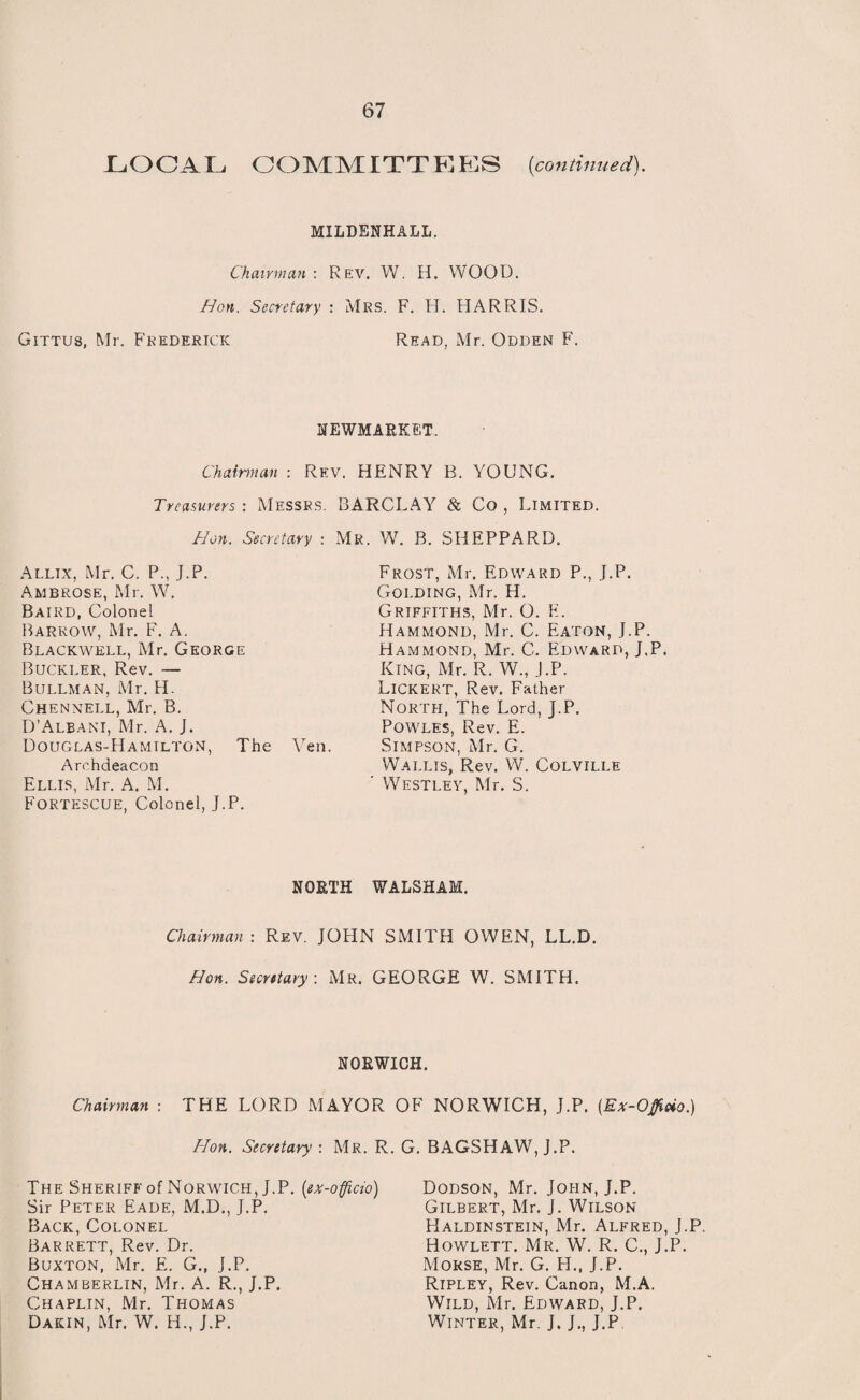 LOCA L O O MMITTEES (con tin tied). MILDBNHALL. Chairman: Rev. W. H. WOOD. Hon. Secretary : Mrs. F. H. HARRIS. Gittus, Mr. Frederick Read, Mr. Odden F. NEWMARKET. Chairman : Rev. HENRY B. YOUNG. Treasurers : Messrs. BARCLAY & Co , Limited. Hon. Secretary : Mr. W. B. SHEPPARD. Allix, Mr. C. P., J.P. Ambrose, Mr. W. Baird, Colonel Barrow, Mr. F. A. Blackwell, Mr. George Buckler, Rev. — Bullman, Mr. H. Chennell, Mr. B. D’Albani, Mr. A. J. Douglas-Hamtltgn, The Yen. Archdeacon Ellis, Mr. A. M. Fortescue, Colonel, J.P. Frost, Mr. Edward P., J.P. Golding, Mr. H. Griffiths, Mr. O. E. Hammond, Mr. C. Eaton, J.P. Hammond, Mr. C. Edward, J.P. King, Mr. R. W., J.P. LlCKERT, Rev. Father North, The Lord, J.P. Powles, Rev. E. Simpson, Mr. G. Wallis, Rev. W. Colville Westley, Mr. S. NORTH WALSHAM. Chairman : Rev. JOHN SMITH OWEN, LL.D. Hon. Secretary : Mr. GEORGE W. SMITH. NORWICH. Chairman : THE LORD MAYOR OF NORWICH, J.P. {Ex-Offitio.) Hon. Secretary : Mr. R. G. BAGSHAW, J.P. The Sheriff of Norwich, J.P. {ex-officio) Sir Peter Eade, M.D., J.P. Back, Colonel Barrett, Rev. Dr. Buxton, Mr. E. G., J.P. Chamberlin, Mr. A. R., J.P. Chaplin, Mr. Thomas Dakin, Mr. W. H., J.P. Dodson, Mr. John, J.P. Gilbert, Mr. J. Wilson Haldinstein, Mr. Alfred, J.P. Howlett. Mr. W. R. C., J.P. Morse, Mr. G. H., J.P. Ripley, Rev. Canon, M.A. Wild, Mr. Edward, J.P. Winter, Mr. J. J., J.P