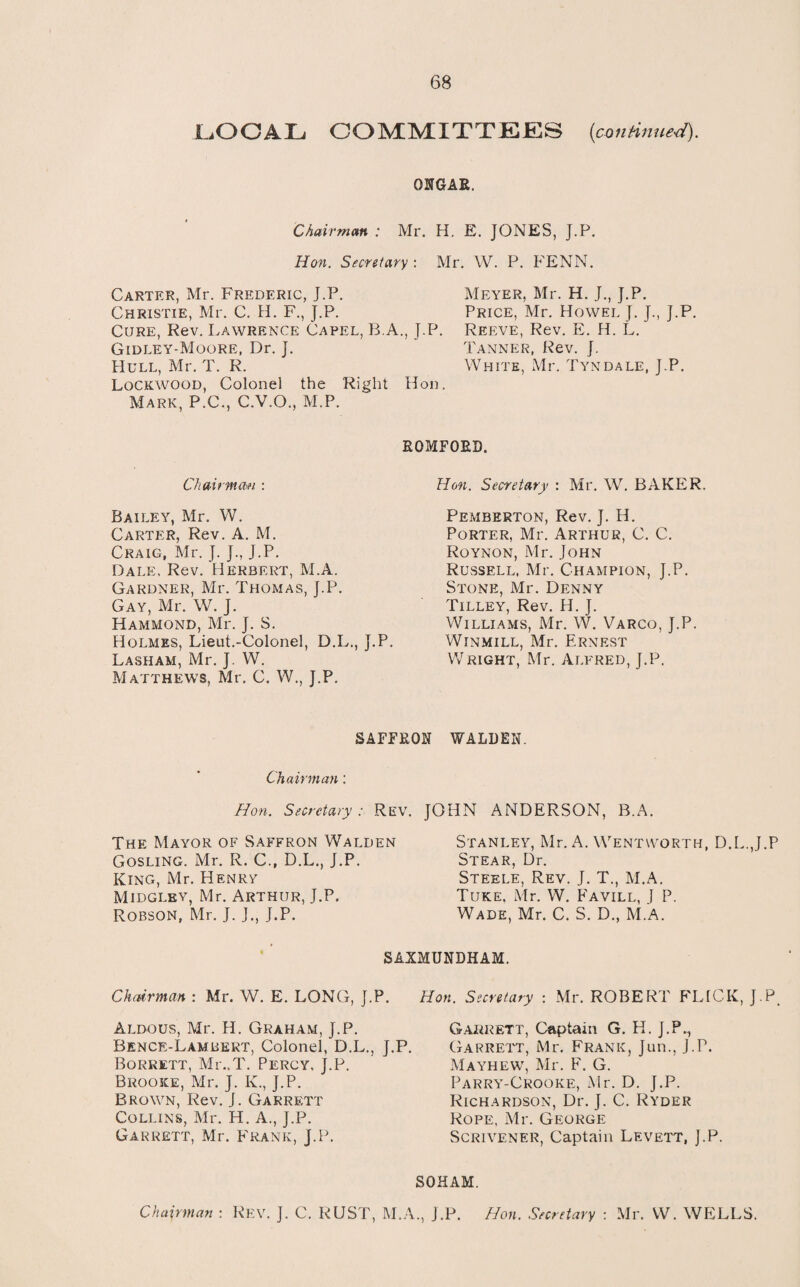 LiOCAL COMMITTEES (continued). ONGAR. Chairman : Mr. H. E. JONES, J.P. Hon. Secretary : Mr. W. P. FENN. Carter, Mr. Frederic, J.P. Meyer, Mr. H. J., J.P. Christie, Mr. C. H. F., J.P. Price, Mr. Howel J. J., J.P. Cure, Rev. Lawrence Capel, B.A., J.P. Reeve, Rev. E. H. L. Gidley-Moore, Dr. J. Hull, Mr. T. R. Lockwood, Colonel the Right Mark, P.C., C.V.O., M.P. Chairman : Bailey, Mr. W. Carter, Rev. A. M. Craig, Mr. J. J., J.P. Dale, Rev. Herbert, M.A. Gardner, Mr. Thomas, J.P. Gay, Mr. W. J. Hammond, Mr. J. S. Holmes, Lieut.-Colonel, D.L., J.P Lasham, Mr. J. W. Matthews, Mr. C. W., J.P, Tanner, Rev. J. White, Mr. Tyndale, J.P. Hon. ROMFORD. Hon. Secretary : Mr. W. BAKER. Pemberton, Rev. J. H. Porter, Mr. Arthur, C. C. Roynon, Mr. John Russell, Mr. Champion, J.P. Stone, Mr. Denny Tilley, Rev. H. J. Williams, Mr. W. Varco, J.P. Winmill, Mr. Ernest Wright, Mr. Alfred, J.P. SAFFRON WALDEN. Chairman: Hon. Secretary ; Rev. JOHN ANDERSON, B.A. The Mayor of Saffron Walden Gosling. Mr. R. C., D.L., J.P. King, Mr. Henry Midgley, Mr. Arthur, J.P. Robson, Mr. J. J., J.P. Stanley, Mr. A. Wentworth, D.L.J.P Stear, Dr. Steele, Rev. J. T., M.A. Tuke. Mr. W. Favill, J P. Wade, Mr. C. S. D., M.A. SAXMUNDHAM. Chairman : Mr. W. E. LONG, J.P. Hon. Secretary : Mr. ROBERT FLICK, J.P. Aldous, Mr. H. Graham, J.P. Bence-Lambert, Colonel, D.L., J.P. Borrett, Mr..T. Percy, J.P. Brooke, Mr. J. K., J.P. Brown, Rev. J. Garrett Collins, Mr. H. A., J.P. Garrett, Mr. Frank, J.P. Garrett, Captain G. H. J.P.., Garrett, Mr. Frank, Jun., J.P. Mayhew, Mr. F. G. Parry-Crooke, Mr. D. J.P. Richardson, Dr. J. C. Ryder Rope, Mr. George Scrivener, Captain Levett, J.P. SOHAM. Chairman : Rev. J. C. RUST, M.A., J.P. Hon. Secretary : Mr. W. WELLS.