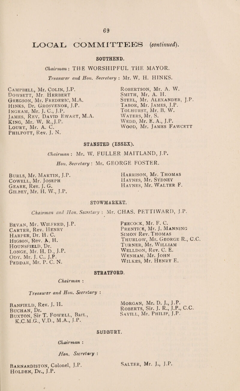 LOCAL COMMITTEES (continued). SOUTHEND. Chairman: THE WORSHIPFUL THE MAYOR. Treasurer and Hon. Secretary : Mr. W. H. HINKS. Campbell, Mr. Colin, J.P. Dowsett, Mr. Herbert Gregson, Mr. Frederic, M.A. Hinks, Dr. Grosvenor, J.P. Ingram, Mr. J. C., J.P. James, Rf.v. David Ewart, M.A. King, Mr. W. R.,J.P. Loury, Mr. A. C. Philpott, Rev. J. N. Robertson, Mr. A. W. Smith, Mr. A. H. Steel, Mr. Alexander, J.P. Tabor, Mr. James, J.P. Toi.hurst, Mr. B. \V. Waters, Mr. S. Wedd, Mr. E. A., J.P. Wood, Mr. James Fawcett STANSTED (ESSEX). Chairman: Mr. W. FULLER MAITLAND, J.P. Hon. Secretary : Mr. GEORGE FOSTER. Burls, Mr. Martin, J.P. Cowell, Mr. Joseph Geare, Rev. J. G. Gilbey, Mr. H. W., J.P. Harrison, Mr. Thomas Haynes, Mr. Sydney Haynes, Mr. Walter F. STOWMARKET. Chairman and Hon. Secretary : Mr. CHAS. PET I I WARD, J.P. Peecock, Mr. F. C. Prentice, Mr. J. Manning Simon Rev. Thomas Thurlow, Mr. George R., C.C. Turner, Mr. William Welldon, Rev. C. E. Wenham, Mr. John Wilkes, Mr. Henry E. STRATFORD. Chairman : Treasurer and Hon, Secretary : Banfield, Rev. J. H. Buchan, Dr. Buxton, Sir T. Fowell, Bart., K.C.M.G., V.D., M.A., J.P. SUDBURY. Morgan, Mr. D. J., J.P. Roberts, Sir. J. R., J.P., C.C. Savill, Mr. Phtlip, J.P. Bevan, Mr. Wilfred, J.P. Carter, Rev. Henry Harper, Dr. H. C. Higson, Rev. A.. H. LIounsfield, Dr. Longe, Mr. H. D., J.P. Ody, Mr. J. C.. J.P. Peddar, Mr. P. C. N. Chairman : Hon. Secretary : BarnarDISTON, Colonel, J.P. Salter, Mr. J., J.P. Holden, Dr., J.P.