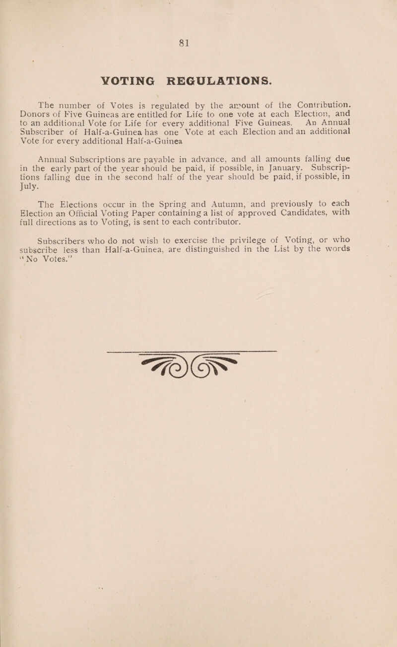 VOTING REGULATIONS. The number of Votes is regulated by the amount of the Contribution. Donors of Five Guineas are entitled for Life to one vote at each Election, and to an additional Vote for Life for every additional Five Guineas. An Annual Subscriber of Half-a-Guinea has one Vote at each Election and an additional Vote for every additional Half-a-Guinea Annual Subscriptions are payable in advance, and all amounts falling due in the early part of the year should be paid, if possible, in January. Subscrip¬ tions falling due in the second half of the year should be paid, if possible, in July. The Elections occur in the Spring and Autumn, and previously to each Election an Official Voting Paper containing a list of approved Candidates, with full directions as to Voting, is sent to each contributor. Subscribers who do not wish to exercise the privilege of Voting, or who subscribe less than Half-a-Guinea, are distinguished in the List by the words “ No Votes.”