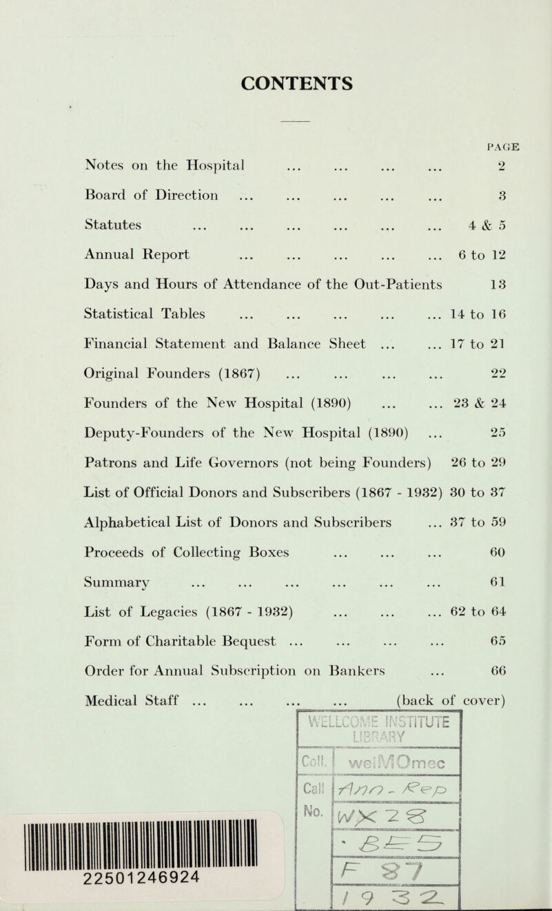 CONTENTS PAGE 2 3 4 & 5 Notes on the Hospital Board of Direction Statutes ... ... ... ... Annual Report ... ... ... ... ... 6 to 12 Days and Hours of Attendance of the Out-Patients 13 Statistical Tables ... ... ... ... ... 14 to 16 Financial Statement and Balance Sheet ... Original Founders (1867) Founders of the New Hospital (1890) Deputy-Founders of the New Hospital (1890) Patrons and Life Governors (not being Founders) 26 to 29 List of Official Donors and Subscribers (1867 - 1932) 30 to 37 Alphabetical List of Donors and Subscribers ... 37 to 59 Proceeds of Collecting Boxes Summary List of Legacies (1867 - 1932) Form of Charitable Bequest ... Order for Annual Subscription on Bankers Medical Staff ... ... 17 to 21 22 ... 23 & 24 25 60 61 62 to 64 65 66 (back of cover) WPS! fOMC ifdQTiTl nx V V L.L.L.Ww f a«u* 1 i 1 w 1 L LIBRARY | Co!!, | welSVIOmec Cal! - Vep 22501246924