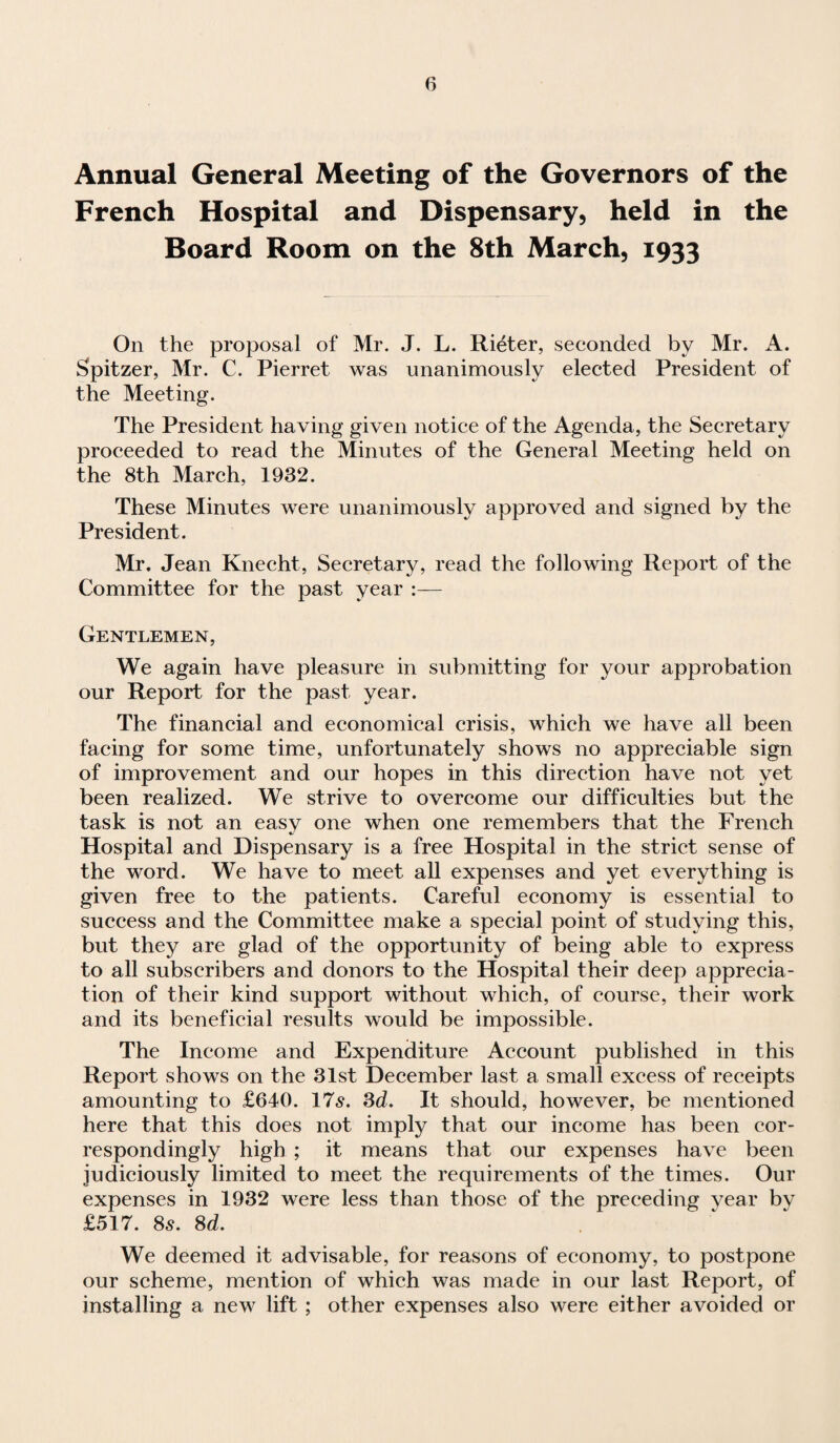 Annual General Meeting of the Governors of the French Hospital and Dispensary, held in the Board Room on the 8th March, 1933 On the proposal of Mr. J. L. Rieter, seconded by Mr. A. Spitzer, Mr. C. Pierret was unanimously elected President of the Meeting. The President having given notice of the Agenda, the Secretary proceeded to read the Minutes of the General Meeting held on the 8th March, 1932. These Minutes were unanimously approved and signed by the President. Mr. Jean Knecht, Secretary, read the following Report of the Committee for the past year :— Gentlemen, We again have pleasure in submitting for your approbation our Report for the past year. The financial and economical crisis, which we have all been facing for some time, unfortunately shows no appreciable sign of improvement and our hopes in this direction have not yet been realized. We strive to overcome our difficulties but the task is not an easy one when one remembers that the French Hospital and Dispensary is a free Hospital in the strict sense of the word. We have to meet all expenses and yet everything is given free to the patients. Careful economy is essential to success and the Committee make a special point of studying this, but they are glad of the opportunity of being able to express to all subscribers and donors to the Hospital their deep apprecia¬ tion of their kind support without which, of course, their work and its beneficial results would be impossible. The Income and Expenditure Account published in this Report shows on the 31st December last a small excess of receipts amounting to £640. 17s. 3d. It should, however, be mentioned here that this does not imply that our income has been cor¬ respondingly high ; it means that our expenses have been judiciously limited to meet the requirements of the times. Our expenses in 1932 were less than those of the preceding year by £517. 8s. 8d. We deemed it advisable, for reasons of economy, to postpone our scheme, mention of which was made in our last Report, of installing a new lift ; other expenses also were either avoided or