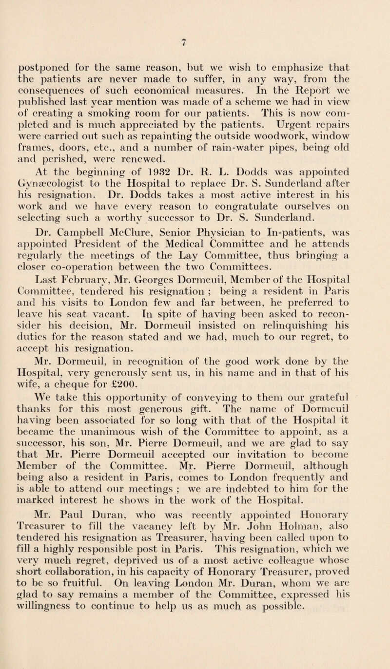 postponed for the same reason, but we wish to emphasize that the patients are never made to suffer, in any way, from the consequences of such economical measures. In the Report we published last year mention was made of a scheme we had in view of creating a smoking room for our patients. This is now com¬ pleted and is much appreciated by the patients. Urgent repairs were carried out such as repainting the outside woodwork, window frames, doors, etc., and a number of rain-water pipes, being old and perished, were renewed. At the beginning of 1932 Dr. R. L. Dodds was appointed Gynaecologist to the Hospital to replace Dr. S. Sunderland after his resignation. Dr. Dodds takes a most active interest in his work and we have every reason to congratulate ourselves on selecting such a worthy successor to Dr. S. Sunderland. Dr. Campbell McClure, Senior Physician to In-patients, was appointed President of the Medical Committee and he attends regularly the meetings of the Lay Committee, thus bringing a closer eo-operation between the two Committees. Last February, Mr. Georges Dormeuil, Member of the Hospital Committee, tendered his resignation ; being a resident in Paris and his visits to London few and far between, he preferred to leave his seat vacant. In spite of having been asked to recon¬ sider his decision, Mr. Dormeuil insisted on relinquishing his duties for the reason stated and we had, much to our regret, to accept his resignation. Mr. Dormeuil, in recognition of the good work done by the Hospital, very generously sent us, in his name and in that of his wife, a cheque for £200. We take this opportunity of conveying to them our grateful thanks for this most generous gift. The name of Dormeuil having been associated for so long with that of the Hospital it became the unanimous wish of the Committee to appoint, as a successor, his son, Mr. Pierre Dormeuil, and we are glad to say that Mr. Pierre Dormeuil accepted our invitation to become Member of the Committee. Mr. Pierre Dormeuil, although being also a resident in Paris, comes to London frequently and is able to attend our meetings ; we are indebted to him for the marked interest he shows in the work of the Hospital. Mr. Paul Duran, who was recently appointed Honorary Treasurer to fill the vacancy left by Mr. John Holman, also tendered his resignation as Treasurer, having been called upon to fill a highly responsible post in Paris. This resignation, which we very much regret, deprived us of a most active colleague whose short collaboration, in his capacity of Honorary Treasurer, proved to be so fruitful. On leaving London Mr. Duran, whom we are glad to say remains a member of the Committee, expressed his willingness to continue to help us as much as possible.