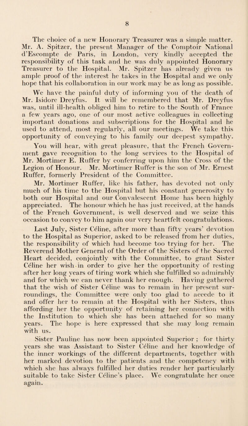 The choice of a new Honorary Treasurer was a simple matter. Mr. A. Spitzer, the present Manager of the Comptoir National cTEscompte de Paris, in London, very kindly accepted the responsibility of this task and he was duly appointed Honorary Treasurer to the Hospital. Mr. Spitzer has already given us ample proof of the interest he takes in the Hospital and we only hope that his collaboration in our work may be as long as possible. We have the painful duty of informing you of the death of Mr. Isidore Dreyfus. It will be remembered that Mr. Dreyfus was, until ill-health obliged him to retire to the South of France a few years ago, one of our most active colleagues in collecting important donations and subscriptions for the Hospital and he used to attend, most regularly, all our meetings. We take this opportunity of conveying to his family our deepest sympathy. You will hear, with great pleasure, that the French Govern¬ ment gave recognition to the long services to the Hospital of Mr. Mortimer E. Ruffer by conferring upon him the Cross of the Legion of Honour. Mr. Mortimer Ruffer is the son of Mr. Ernest Ruffer, formerly President of the Committee. Mr. Mortimer Ruffer, like his father, has devoted not only much of his time to the Hospital but his constant generosity to both our Hospital and our Convalescent Home has been highly appreciated. The honour which he has just received, at the hands of the French Government, is well deserved and we seize this occasion to convey to him again our very heartfelt congratulations. Last July, Sister Celine, after more than fifty years’ devotion to the Hospital as Superior, asked to be released from her duties, the responsibility of which had become too trying for her. The Reverend Mother General of the Order of the Sisters of the Sacred Heart decided, conjointly with the Committee, to grant Sister Celine her wish in order to give her the opportunity of resting after her long years of tiring work which she fulfilled so admirably and for which we can never thank her enough. Having gathered that the wish of Sister Celine was to remain in her present sur¬ roundings, the Committee were only too glad to accede to it and offer her to remain at the Hospital with her Sisters, thus affording her the opportunity of retaining her connection with the Institution to which she has been attached for so many years. The hope is here expressed that she may long remain with us. Sister Pauline has now been appointed Superior ; for thirty years she was Assistant to Sister Celine and her knowledge of the inner workings of the different departments, together with her marked devotion to the patients and the competency with which she has always fulfilled her duties render her particularly suitable to take Sister Celine’s place. We congratulate her once again.