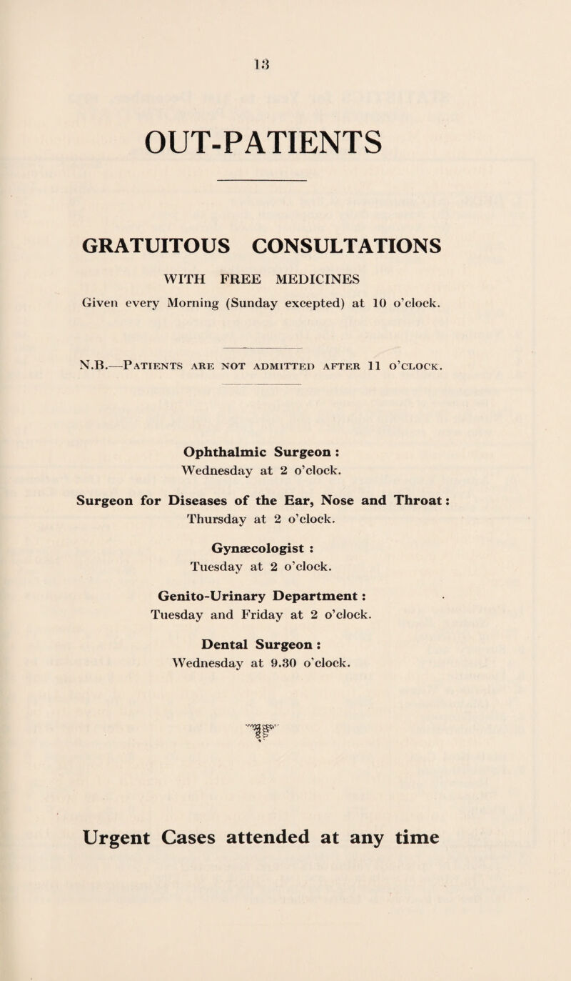 OUT-PATIENTS GRATUITOUS CONSULTATIONS WITH FREE MEDICINES Given every Morning (Sunday excepted) at 10 o’clock. N.B.—Patients are not admitted after 11 o’clock. Ophthalmic Surgeon : Wednesday at 2 o’clock. Surgeon for Diseases of the Ear, Nose and Throat Thursday at 2 o’clock. Gynaecologist : Tuesday at 2 o’clock. Genito-Urinary Department: Tuesday and Friday at 2 o’clock. Dental Surgeon: Wednesday at 9.30 o’clock. Urgent Cases attended at any time