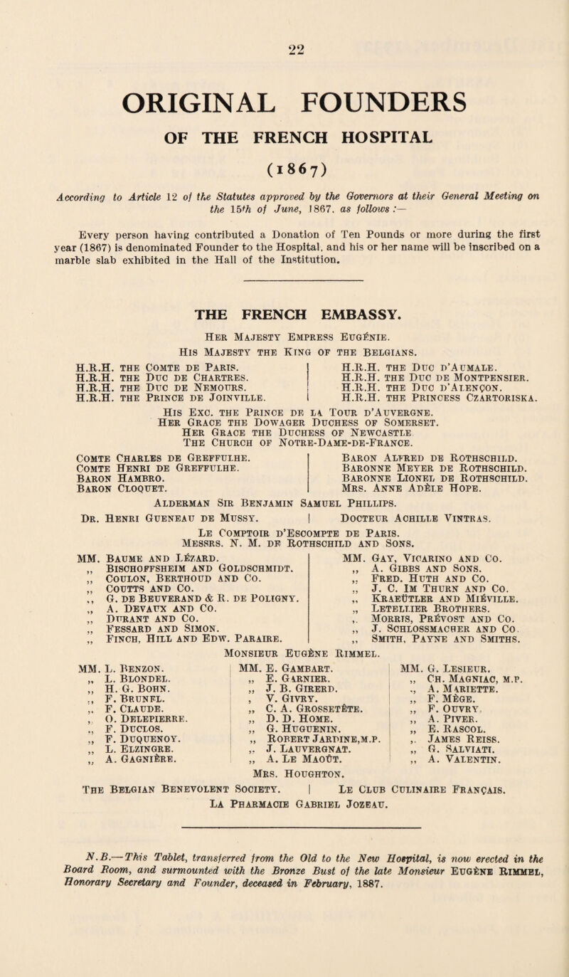 ORIGINAL FOUNDERS OF THE FRENCH HOSPITAL (1867) According to Article 12 of the Statutes approved by the Governors at their General Meeting on the lb*h of June, 1867. as follows:— Every person having contributed a Donation of Ten Pounds or more during the first year (1867) is denominated Founder to the Hospital, and his or her name will be inscribed on a marble slab exhibited in the Hall of the Institution. THE FRENCH EMBASSY. Her Majesty Empress Eugenie. His Majesty the Xing of the Belgians. H.R.H. THE H.R.H. THE H.R.H. THE H.R.H. THE Comte de Paris. Due de Chartres. Due de Nemours. Prince de Joinville. H.R.H. the Due d’Aumale. H.R.H. the Due de Montpensier. H.R.H. the Duo d'Alenqon. H.R.H. the Princess Czartoriska. His Exc. the Prince de la Tour d’Auvergne. Her Grace the Dowager Duchess of Somerset. Her Grace the Duchess of Newcastle The Church of Notre-Dame-de-France. Comte Charles de Greffulhe. Comte Henri de Greffulhe. Baron Hambro. Baron Cloquet. Alderman Sir Benjamin Baron Alfred de Rothschild. Baronne Meyer de Rothschild. Baronne Lionel de Rothschild. Mrs. Anne Ad^i.e Hope. Samuel Phillips. Dr. Henri Gueneau de Mussy. | Docteur Achille Vintras. Le Comptoir d’Escompte de Paris. Messrs. N. M. de Rothschild and Sons. MM. Baume and Lezard. „ Bischoffsheim and Goldschmidt. „ COULON, BERTHOUD AND CO. COUTTS AND Co. ,, G. DE BEUVERAND & R. DE POLIGNY. „ A. DEVAUX AND CO. „ Durant and Co. Fessard and Simon. „ Finch, Hill and Edw. Paraire. MM. Gay, Yicartno and Co. „ A. Gibbs and Sons. Fred. Huth and Co. „ J. C. Im Thurn and Co. „ Kraeutler and Mi^ville. „ Letelt.ier Brothers. Morrts, Provost and Co. „ J. SCHLOSSMACHER AND CO „ Smith, Payne and Smiths. MM. L. Benzon. „ L. Blondel. „ H. G. Bohn. ., F. Bp.unfl. .. F. Claude. , O. Delepierre. ., F. Duclos. „ F. Duquenoy. ,, L. Elzingre. „ A. GagniIire. Monsieur Eugene Rimmel. MM. E. Gambart. „ E. GARNIER. „ J. B. Girerd. , Y. Givry. „ C. A. GROSSETflTE. „ D. D. Home. „ G. Huguenin. „ Robert Jarpine,m.p. ,. J. Lauvergnat. „ A. Le MaoYt. MM. G. Lesieur. „ Ch. Magniac, m.p. A. Mariette. „ F. M£ge. „ F. OUVRY, ,, A. PlVER. „ E. Rascol. ,, James Reiss. „ G. Salviatt. ,, A. Valentin. Mrs. Houghton. The Belgian Benevolent Society. | Le Club Culinaire Franqais. La Pharmacie Gabriel Jozeau. N.B.— This Tablet, transferred from the Old to the New Hospital, is now erected in the Board Boom, and surmounted with the Bronze Bust of the late Monsieur Eugene Rimmel, Honorary Secretary and Founder, deceased in February, 1887.