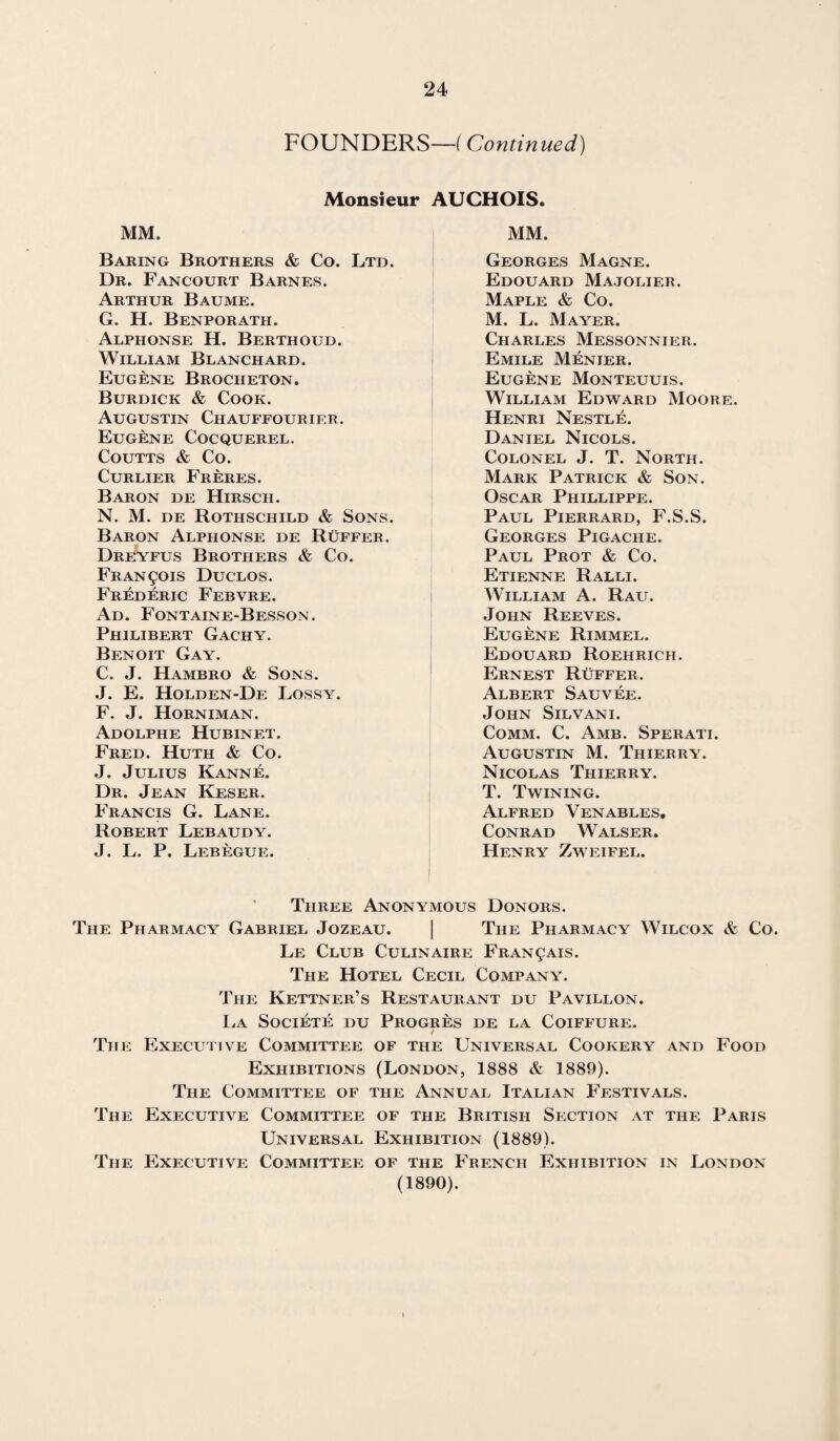 FOUNDERS—(Continued) Monsieur AUCHOIS. MM. Baring Brothers & Co. Ltd. Dr. Fancourt Barnes. Arthur Baume. G. H. Benporath. Alphonse H. Berthoud. William Blanchard. Eugene Brocheton. Burdick & Cook. Augustin Chauffourier. Eugene Cocquerel. Coutts & Co. Curlier Freres. Baron de Hirsch. N. M. de Rothschild & Sons. Baron Alphonse de Ruffer. Dreyfus Brothers & Co. Francois Duclos. Frederic Febvre. Ad. Fontaine-Besson. Philibert Gachy. Benoit Gay. C. J. Hambro & Sons. J. E. Holden-De Lossy. F. J. Horniman. Adolphe Hubinet. Fred. Huth & Co. J. Julius Kanne. Dr. Jean Keser. Francis G. Lane. Robert Lebaudy. J. L. P. Lebegue. MM. Georges Magne. Edouard Majolier. Maple & Co. M. L. Mayer. Charles Messonnier. Emile Menier. Eugene Monteuuis. William Edward Moore. Henri Nestle. Daniel Nicols. Colonel J. T. North. Mark Patrick & Son. Oscar Phillippe. Paul Pierrard, F.S.S. Georges Pigache. Paul Prot & Co. Etienne Ralli. William A. Rau. John Reeves. Eugene Rimmel. Edouard Roehrich. Ernest Ruffer. Albert Sauvee. John Silvani. Comm. C. Amb. Sperati. Augustin M. Thierry. Nicolas Thierry. T. Twining. Alfred Venables, Conrad Walser. Henry Zweifel. Three Anonymous Donors. The Pharmacy Gabriel Jozeau. | The Pharmacy Wilcox & Co. Le Club Culinaire Fran^ais. The Hotel Cecil Company. The Kettner’s Restaurant du Pavillon. La Societe du Progres de la Coiffure. 1 The Executive Committee of the Universal Cookery and Food Exhibitions (London, 1888 & 1889). The Committee of the Annual Italian Festivals. The Executive Committee of the British Section at the Paris Universal Exhibition (1889). The Executive Committee of the French Exhibition in London (1890).