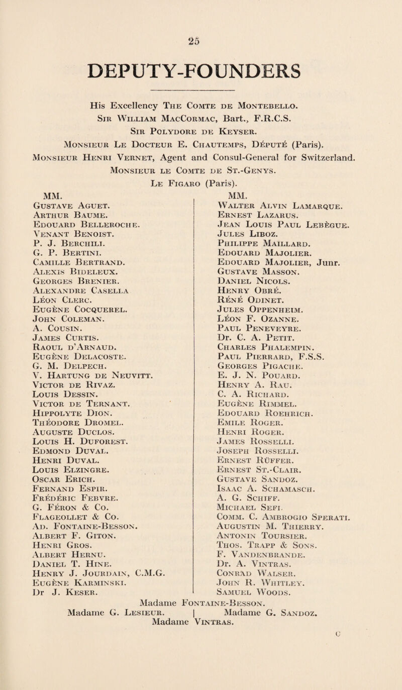 DEPUTY-FOUNDERS His Excellency The Comte de Montebello. Sir William MacCormac, Bart., F.R.C.S. Sir Pqlydore de Keyser. Monsieur Le Docteur E. Ciiautemps, Depute (Paris). Monsieur Henri Vernet, Agent and Consul-General for Switzerland. Monsieur le Comte de St.-Genys. Le Figaro (Paris). MM. MM. Walter Alvin Lamarque. Ernest Lazarus. Jean Louis Paul Lebegue. Gustave Aguet. Arthur Baume. Edouard Belleroche. Venant Benoist. P. J. Berciiili. G. P. Bertini. Camille Bertrand. Alexis Bideleux. Georges Brenier. Alexandre Casella Leon Clerc. Eugene Cocquerel. John Coleman. A. Cousin. James Curtis. Raoul d’Arnaud. Eugene Delacoste. G. M. Delpech. V. Hartung de Neuvitt. Victor de Rivaz. Louis Dessin. Victor de Tern ant. Hippolyte Dion. Theodore Dromel. Auguste Duclos. Louis H. Duforest. Edmond Duval. Henri Duval. Louis Elzingre. Oscar Erich. Fernand Espir. Frederic Febvre. G. Feron & Co. Flageollet & Co. Ad. Fontaine-Besson. Albert F. Giton. Henri Gros. Albert Hernu. Daniel T. Hine. Henry J. Jourdain, C.M.G. Eugene Karminski. Dr J. Keser. Jules Liboz. Philippe Maillard. Edouard Majolier. Edouard Majolier, Junr. Gustave Masson. Daniel Nicols. Henry Gbre. Rene Odinet. Jules Oppenheim. Leon F. Ozanne. Paul Peneveyre. Dr. C. A. Petit. Charles Phalempin. Paul Pierrard, F.S.S. Georges Pigache. E. J. N. Pouard. Henry A. Rau. C. A. Richard. Eugene Rimmel. Edouard Roehrich. Emile Roger. Henri Roger. James Rosselli. Joseph Rosselli. Ernest Buffer. Ernest St.-Clair. Gustave Sandoz. Isaac A. Schamasch. A. G. Schiff. Michael Sefi. Comm. C. Ambrogio Sperati. Augustin M. Thierry. Antonin Toursier. Thos. Trapp & Sons. F. Vandenbrande. Dr. A. Vintras. Conrad Walser. John R. Whitley. Samuel Woods. Madame Fontaine-Besson. Madame G. Lesieur. | Madame G. Sandoz Madame Vintras.