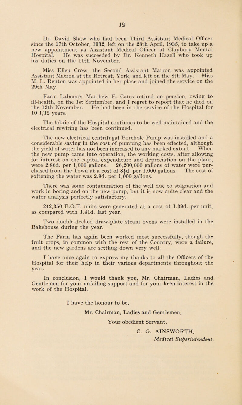 Dr. David Shaw who had been Third Assistant Medical Officer since the 17th October, 1932, left on the 28th April, 1935, to take up a new appointment as Assistant Medical Officer at Claybury Mental Hospital. He was succeeded by Dr. Kenneth Hazell who took up his duties on the 11th November. Miss Ellen Cross, the Second Assistant Matron was appointed Assistant Matron at the Retreat, York, and left on the 8th May. Miss M. L. Renton was appointed in her place and joined the service on the 29th May. Farm Labourer Matthew E. Cates retired on pension, owing to ill-health, on the 1st September, and I regret to report that he died on the 12th November. He had been in the service of the Hospital for 10 1/12 years. The fabric of the Hospital continues to be well maintained and the electrical rewiring has been continued. The new electrical centrifugal Borehole Pump was installed and a considerable saving in the cost of pumping has been effected, although the yield of water has not been increased to any marked extent. When the new pump came into operation, the working costs, after allowing for interest on the capital expenditure and depreciation on the plant, were 2.86d. per 1,000 gallons. 26,200,000 gallons of water were pur¬ chased from the Town at a cost of 8|^d. per 1,000 gallons. The cost of softening the water was 2.9d. per 1,000 gallons. There was some contamination of the well due to stagnation and work in boring and on the new pump, but it is now quite clear and the water analysis perfectly satisfactory. 242,350 B.O.T. units were generated at a cost of 1.39d. per unit, as .compared with 1.41d. last year. Two double-decked draw-plate steam ovens were installed in the Bakehouse during the year. The Farm has again been worked most successfully, though the fruit crops, in common with the rest of the Country, were a failure, and the new gardens are settling down very well. I have once again to express my thanks to all the Officers of the Hospital for their help in their various departments throughout the year. In conclusion, I would thank you, Mr. Chairman, Ladies and Gentlemen for your unfailing support and for your keen interest in the work of the Hospital. I have the honour to be, Mr. Chairman, Ladies and Gentlemen, Your obedient Servant, C. G. AINSWORTH, Medical Superintendent,