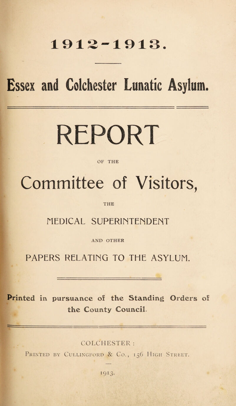 1912-1913 Essex and Colchester Lunatic Asylum. REPORT OF THE Committee of Visitors, THE MEDICAL SUPERINTENDENT AND OTHER PAPERS RELATING TO THE ASYLUM. Printed in pursuance of the Standing Orders of the County Council. COLCHESTER: Printed by Cullingford & Co., 156 High Street. 1913.