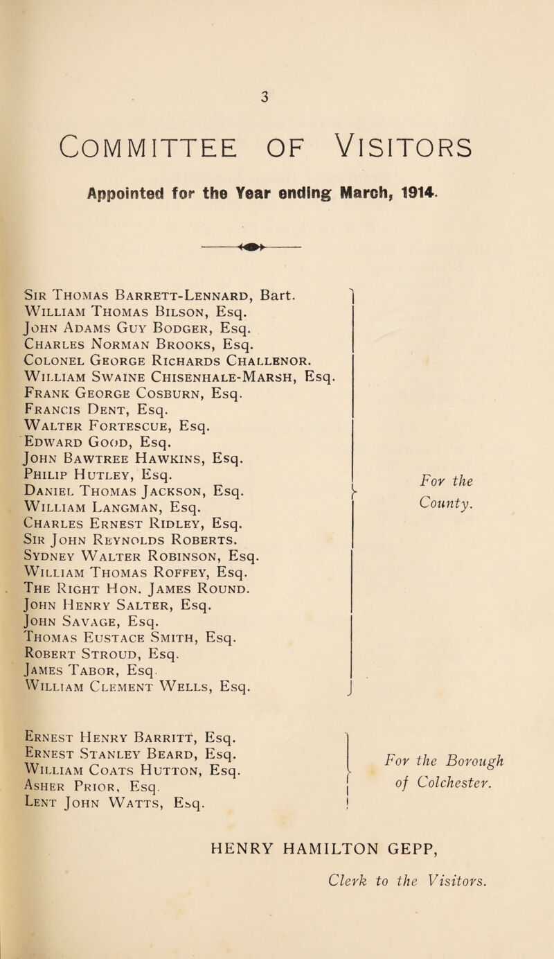 Committee of Visitors Appointed for the Year ending March, 1914- Sir Thomas Barrett-Lennard, Bart. William Thomas Bilson, Esq. John Adams Guy Bodger, Esq. Charles Norman Brooks, Esq. Colonel George Richards Challenor. William Swaine Chisenhale-Marsh, Esq. Frank George Cosburn, Esq. Francis Dent, Esq. Walter Fortescue, Esq. Edward Good, Esq. John Bawtree Hawkins, Esq. Philip Hutley, Esq. Daniel Thomas Jackson, Esq. y William Langman, Esq. Charles Ernest Ridley, Esq. Sir John Reynolds Roberts. Sydney Walter Robinson, Esq. William Thomas Roffey, Esq. The Right Hon. James Round. John Henry Salter, Esq. John Savage, Esq. Thomas Eustace Smith, Esq. Robert Stroud, Esq. James Tabor, Esq. William Clement Wells, Esq. For the County. Ernest Henry Barritt, Esq. Ernest Stanley Beard, Esq. Wn .liam Coats Hutton, Esq. Asher Prior, Esq. Lent John Watts, Esq. For the Borough of Colchester. HENRY HAMILTON GEPP, Clerk to the Visitors.