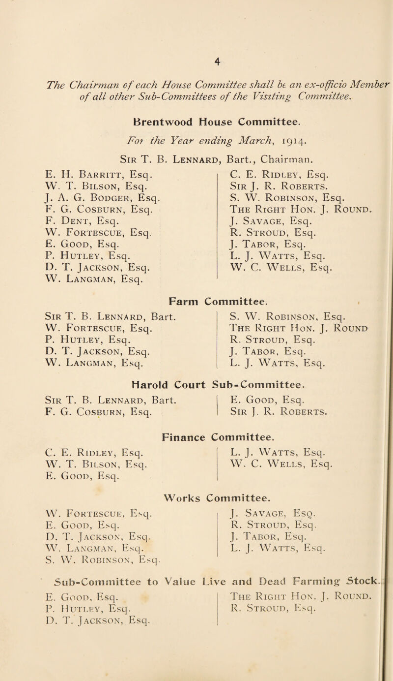 The Chairman of each House Committee shall be an ex-officio Member of all other Sub-Committees of the Visiting Committee. Brentwood House Committee. Fo? the Year ending March, 1914. Sir T. B. Lennard, E. H. Barritt, Esq. W. T. Bilson, Esq. J. A. G. Bodger, Esq. F. G. Cosburn, Esq. F. Dent, Esq. W. Fortescue, Esq. E. Good, Esq. P. Hutley, Esq. D. T. Jackson, Esq. W. Langman, Esq. Bart., Chairman. C. E. Ridley, Esq. Sir J. R. Roberts. S. W. Robinson, Esq. The Right Hon. J. Round, J. Savage, Esq. R. Stroud, Esq. J. Tabor, Esq. L. J. Watts, Esq. W. C. Wells, Esq. Farm Committee. Sir T. B. Lennard, Bart. W. Fortescue, Esq. P. Hutley, Esq. D. T. J ACKSON, Esq. W. Langman, Esq. S. W. Robinson, Esq. The Right Hon. J. Round R. Stroud, Esq. J. Tabor, Esq. L. J. Watts, Esq. Harold Court Sub-Committee. Sir T. B. Lennard, Bart. F. G. Cosburn, Esq. E. Good, Esq. Sir ]. R. Roberts. C. E. Ridley, Esq. W. T. Bilson, Esq. E. Good, Esq. W. Fortescue, Esq. E. Good, Esq. D. T. Jackson, Esq. W. Langman, Esq. S. W. Robinson, Esq. Finance Committee. L. J. Watts, Esq. W, C. Wells, Esq. Works Committee. J. Savage, Esq. R. Stroud, Esq. J. Tabor, Esq. L. J. Watts, Esq. Sub-Committee to Value Live and Dead Farming Stock. E. Good, Esq. P. Hutley, Esq. D. T. Jackson, Esq. The Right Hon. J. Round. R. Stroud, Esq.